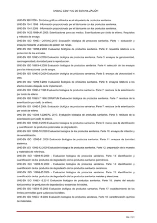UNIDAD CENTRAL DE ESTERILIZACIÓN 
UNE-EN 980:2008 - Símbolos gráficos utilizados en el etiquetado de productos sanitarios. 
UNE-EN 1041:1998 - Información proporcionada por el fabricante con los productos sanitarios. 
UNE-EN 1041:2009 - Información proporcionada por el fabricante con los productos sanitarios. 
UNE-EN 1422:1998+A1:2009. Esterilizadores para uso medico. Esterilizadores por óxido de etileno. Requisitos 
y métodos de ensayo. 
UNE-EN ISO 10993-1:2010/AC:2010 Evaluación biológica de productos sanitarios. Parte 1: evaluación y 
ensayos mediante un proceso de gestión del riesgo. 
UNE-EN ISO 10993-2:2007 Evaluación biológica de productos sanitarios. Parte 2: requisitos relativos a la 
protección de los animales. 
UNE-EN ISO 10993-3:2009 Evaluación biológica de productos sanitarios. Parte 3: ensayos de genotoxicidad, 
carcinogenicidad y toxicidad para la reproducción. 
UNE-EN ISO 10993-4:2009 Evaluación biológica de productos sanitarios. Parte 4: selección de los ensayos 
para las interacciones con la sangre. 
UNE-EN ISO 10993-5:2009 Evaluación biológica de productos sanitarios. Parte 5: ensayos de citotoxicidad in 
vitro. 
UNE-EN ISO 10993-6:2009 Evaluación biológica de productos sanitarios. Parte 6: ensayos relativos a los 
efectos locales después de la implantación. 
UNE-EN ISO 10993-7:1996 Evaluación biológica de productos sanitarios. Parte 7: residuos de la esterilización 
por óxido de etileno. 
UNE-EN ISO 10993-7:1996 ERRATUM Evaluación biológica de productos sanitarios. Parte 7: residuos de la 
esterilización por óxido de etileno. 
UNE-EN ISO 10993-7:2009. Evaluación biológica de productos sanitarios. Parte 7: residuos de la esterilización 
por oxido de etileno. 
UNE-EN ISO 10993-7:2009/AC 2010. Evaluación biológica de productos sanitarios. Parte 7: residuos de la 
esterilización por oxido de etileno. 
UNE-EN ISO 10993-9:2010 Evaluación biológica de productos sanitarios. Parte 9: marco para la identificación 
y cuantificación de productos potenciales de degradación. 
UNE-EN ISO 10993-10:2009 Evaluación biológica de los productos sanitarios. Parte 10: ensayos de irritación y 
de sensibilización. 
UNE-EN ISO 10993-11:2009 Evaluación biológica de productos sanitarios. Parte 11: ensayos de toxicidad 
sistémica. 
UNE-EN ISO 10993-12:2009 Evaluación biológica de productos sanitarios. Parte 12: preparación de la muestra 
y materiales de referencia. 
UNE-EN ISO 10993-13:2009 - Evaluación biológica de productos sanitarios. Parte 13: identificación y 
cuantificación de los productos de degradación de los productos sanitarios poliméricos. 
UNE-EN ISO 10993-14:2009 - Evaluación biológica de productos sanitarios. Parte 14: identificación y 
cuantificación de los productos de degradación de los productos sanitarios cerámicos. 
UNE-EN ISO 10993-15:2009 - Evaluación biológica de productos sanitarios. Parte 15: identificación y 
cuantificación de los productos de degradación de los productos sanitarios metales y aleaciones. 
UNE-EN ISO 10993-16:2010 Evaluación biológica de productos sanitarios. Parte 16: diseño del estudio 
toxicocinetico de productos de degradación y sustancias lixiviables. 
UNE-EN ISO 10993-17:2009 Evaluación biológica de productos sanitarios. Parte 17: establecimiento de los 
límites permisibles para sustancias lixiviables. 
UNE-EN ISO 10993-18:2009 Evaluación biológica de productos sanitarios. Parte 18: caracterización química 
de materiales. 
104 / 121 
Volver 
 