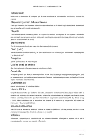 UNIDAD CENTRAL DE ESTERILIZACIÓN 
Esterilización 
Destrucción o eliminación de cualquier tipo de vida microbiana de los materiales procesados, incluidas las esporas. 
Etapa de inyección del esterilizante 
Etapa que comienza con la primera introducción del esterilizante en la cámara y que finaliza en el momento en que se haya logrado la presión de operación. 
Etiqueta 
Todo elemento escrito, impreso o gráfico, en un producto sanitario, o cualquiera de sus envases o envoltorios que acompañe a un producto sanitario, relativo a la identificación, descripción técnica y utilización del producto. (Excluye los documentos de envío). 
Exprés (ciclo) 
Tipo de ciclo de esterilización por vapor con fase más corta de prevacío. 
Flash (ciclo) 
Método de esterilización de urgencia y de breve duración con uso exclusivo para instrumentos sin empaquetar y en "punto de uso". 
Fungicida 
Agente químico capaz de matar hongos. 
Gas de óxido de etileno 
Gas tóxico altamente inflamable capaz de esterilizar un objeto. 
Germicida 
Un agente químico que destruye microorganismos. Puede ser que destruya microorganismos patógenos, pero no necesariamente esporas bacterianas resistentes. Puede ser usado sobre tejidos vivos (antisépticos) o sobre objetos inanimados (desinfectantes). 
Glutaraldehído 
Agente químico capaz de esterilizar objetos. 
Historia Clínica 
Conjunto de documentos que contienen los datos, valoraciones e informaciones de cualquier índole sobre la situación y la evolución clínica de un paciente a lo largo del proceso asistencial. Incluye la identificación de los médicos y demás profesionales que han intervenido en los procesos asistenciales (Art. 3 y 14 de la Ley 41/2002, básica reguladora de la autonomía del paciente y de derechos y obligaciones en materia de información y documentación clínica). 
Infección nosocomial 
Infección que se adquiere y desarrolla durante el ingreso hospitalario o que se produce por la acción de microorganismos adquiridos durante la estancia en un hospital. 
Irritantes 
Sustancias y preparados no corrosivos que, por contacto inmediato, prolongado o repetido con la piel o mucosas, pueden provocar una reacción inflamatoria. 
111 / 121 
Volver 
 