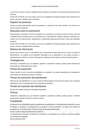 UNIDAD CENTRAL DE ESTERILIZACIÓN 
y cierre de los centros, servicios y establecimientos sanitarios concedidas por las respectivas Administraciones 
sanitarias. 
Fuente: RD 1277/2003, de 10 de octubre, por el que se establecen las bases generales sobre autorización de 
centros, servicios y establecimientos sanitarios. 
Registro de pacientes 
Conjunto de datos seleccionados sobre los pacientes y su relación con el centro sanitario, con motivo de un proceso sanitario asistencial. 
Requisitos para la autorización 
Requerimientos, expresados en términos cualitativos y/o cuantitativos, que deben cumplir los centros, servicios y establecimientos sanitarios para ser autorizados por la administración sanitaria, dirigidos a garantizar que cuentan con los medios técnicos, instalaciones y profesionales adecuados para llevar a cabo sus actividades sanitarias. Fuente: RD 1277/2003, de 10 de octubre, por el que se establecen las bases generales sobre autorización de centros, servicios y establecimientos sanitarios. 
Sistema de información 
Conjunto de procesos, sean o no automáticos, que, ordenadamente relacionados entre sí, tienen por objeto la administración y el soporte de las diferentes actividades que se desarrollan en los centros, servicios, y establecimientos sanitarios, así como el tratamiento y explotación de los datos que dichos procesos generen. 
Teratogénicos 
Sustancias o preparados que, por inhalación, ingestión o penetración cutánea, pueden producir alteraciones cromosómicas y malformaciones en el feto. 
Tiempo de exposición 
Tiempo durante el cual la cámara del esterilizador se mantiene a los niveles especificados de temperatura, concentración de esterilizante, presión y humedad. 
Tiempo de extracción del esterilizante 
Parte del ciclo de esterilización en el que el óxido de etileno gaseoso se extrae de la cámara y de la carga de esterilización, pero no necesariamente de los productos individuales. 
Tiempo de inyección del esterilizante 
Duración de la etapa de inyección del agente esterilizante. 
Tóxicos 
Sustancias y preparados que, por inhalación, ingestión o penetración cutánea, pueden producir o entrañar riesgos graves, agudos o crónicos o incluso la muerte. 
Trazabilidad 
Se entiende como trazabilidad aquellos procedimientos preestablecidos y autosuficientes que permiten conocer el histórico, la ubicación y la trayectoria de un producto o lote de productos a lo largo de la cadena de suministros en un momento dado, a través de unas herramientas determinadas. 
Fuente: Comité de Seguridad Alimentaria de AECOC. 
La capacidad para reconstruir el historial de la utilización o la localización de un artículo o producto mediante una identificación registrada. 
Norma UNE 66.901-902. 
113 / 121 
Volver 
 