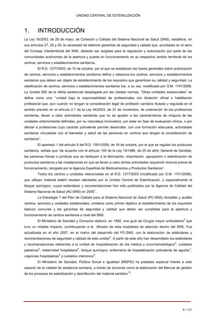 UNIDAD CENTRAL DE ESTERILIZACIÓN 
1. INTRODUCCIÓN 
La Ley 16/2003, de 28 de mayo, de Cohesión y Calidad del Sistema Nacional de Salud (SNS), establece, en sus artículos 27, 28 y 29, la necesidad de elaborar garantías de seguridad y calidad que, acordadas en el seno del Consejo Interterritorial del SNS, deberán ser exigidas para la regulación y autorización por parte de las comunidades autónomas de la apertura y puesta en funcionamiento en su respectivo ámbito territorial de los centros, servicios y establecimientos sanitarios. 
El R.D. 1277/2003, de 10 de octubre, por el que se establecen las bases generales sobre autorización de centros, servicios y establecimientos sanitarios define y relaciona los centros, servicios y establecimientos sanitarios que deben ser objeto de establecimiento de los requisitos que garanticen su calidad y seguridad. La clasificación de centros, servicios y establecimientos sanitarios fue, a su vez, modificada por O.M. 1741/2006. La Unidad 900 de la oferta asistencial desplegada por las citadas normas, “Otras unidades asistenciales” se define como una: “unidad bajo la responsabilidad de profesionales con titulación oficial o habilitación profesional que, aun cuando no tengan la consideración legal de profesión sanitaria titulada y regulada en el sentido previsto en el artículo 2.1 de la Ley 44/2003, de 21 de noviembre, de ordenación de las profesiones sanitarias, llevan a cabo actividades sanitarias que no se ajustan a las características de ninguna de las unidades anteriormente definidas, por su naturaleza innovadora, por estar en fase de evaluación clínica, o por afectar a profesiones cuyo carácter polivalente permite desarrollar, con una formación adecuada, actividades sanitarias vinculadas con el bienestar y salud de las personas en centros que tengan la consideración de sanitarios”. 
El apartado 1 del artículo 9 del R.D. 1591/2009, de 16 de octubre, por el que se regulan los productos sanitarios, señala que “de acuerdo con el artículo 100 de la Ley 14/1986, de 25 de abril, General de Sanidad, las personas físicas o jurídicas que se dediquen a la fabricación, importación, agrupación o esterilización de productos sanitarios y las instalaciones en que se lleven a cabo dichas actividades requerirán licencia previa de funcionamiento, otorgada por la Agencia Española de Medicamentos y Productos Sanitarios”. 
Todos los centros y unidades relacionadas en el R.D. 1277/2003 (modificado por O.M. 1741/2006), que utilizan material estéril resultan afectados por la Unidad Central de Esterilización, y especialmente el bloque quirúrgico, cuyos estándares y recomendaciones han sido publicados por la Agencia de Calidad del Sistema Nacional de Salud (AC-SNS) en 20091. 
La Estrategia 7 del Plan de Calidad para el Sistema Nacional de Salud (PC-SNS) Acreditar y auditar centros, servicios y unidades asistenciales, contiene como primer objetivo el establecimiento de los requisitos básicos comunes y las garantías de seguridad y calidad que deben ser cumplidas para la apertura y funcionamiento de centros sanitarios a nivel del SNS. 
El Ministerio de Sanidad y Consumo elaboró, en 1992, una guía de Cirugía mayor ambulatoria2 que tuvo un notable impacto, contribuyendo a la difusión de esta modalidad de atención dentro del SNS. Fue actualizada en el año 2007, en el marco del desarrollo del PC-SNS, con la elaboración de estándares y recomendaciones de seguridad y calidad de esta unidad3. A partir de este año han desarrollado los estándares y recomendaciones referentes a la unidad de hospitalización de día médica y onco-hematológica4, cuidados paliativos5, maternidad hospitalaria6, bloque quirúrgico, enfermería de hospitalización polivalente de agudos7, urgencias hospitalarias8 y cuidados intensivos9. 
El Ministerio de Sanidad, Política Social e Igualdad (MSPSI) ha prestado especial interés a este aspecto de la calidad de asistencia sanitaria, a través de acciones como la elaboración del Manual de gestión de los procesos de esterilización y desinfección del material sanitario10. 
6 / 121 
Volver 
 