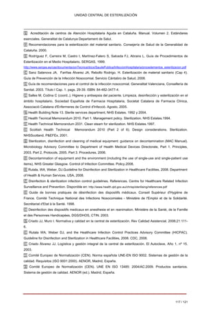 UNIDAD CENTRAL DE ESTERILIZACIÓN 
21 
Acreditación de centros de Atención Hospitalaria Aguda en Cataluña. Manual. Volumen 2. Estándares 
esenciales. Generalitat de Catalunya Departament de Salut. 
22 Recomendaciones para la esterilización del material sanitario. Consejería de Salud de la Generalidad de 
Cataluña. 2000. 
23 Rodríguez F, Carreira M, Castro I, Martínez-Falero S, Salceda FJ, Abraira L. Guía de Procedimientos de 
Esterilización en el Medio Hospitalario. SERGAS, 1999. 
http://www.sergas.es/cas/documentacionTecnica/docs/SaudePublica/InfeccionHospitalaria/procedementos_esterilizacion.pdf 
24 Sanz Salanova JA, Fariñas Álvarez JA, Rebollo Rodrigo, H. Esterilización de material sanitario (Cap 4). 
Guía de Prevención de la Infección Nosocomial. Servicio Cántabro de Salud, 2008. 
25 Guía de recomendaciones para el control de la infección nosocomial. Generalitat Valenciana. Consellería de 
Sanitat. 2003. Título I Cap. 1. pags. 29-39. ISBN: 84-482-3477-4. 
26 Salles M, Codina C (coord..). Higiene y antisepsia del paciente. Limpieza, desinfección y esterilización en el 
ámbito hospitalario. Sociedad Española de Farmacia Hospitalaria, Societat Catalana de Farmacia Clínica, 
Associació Catalana d'Enfermeres de Control d'Infecció. Agosto, 2005. 
27 Health Building Note 13. Sterile services department, NHS Estates. 1992 y 2004. 
28 Health Tecnical Memorandum 2010. Part 1. Management policy. Sterilization. NHS Estates.1994. 
29 Health Technical Memorandum 2031. Clean steam for sterilization. NHS Estates.1997. 
30 Scottish Health Technical Memorandum 2010 (Part 2 of 6). Design considerations. Sterilization. 
NHSScotland, P&EFEx, 2001. 
31 Sterilization, disinfection and cleaning of medical equipment: guidance on decontamination (MAC Manual). 
Microbiology Advisory Committee to Department of Health Medical Devices Directorate, Part 1. Principles, 
2003. Part 2, Protocols, 2005. Part 3. Procedures, 2006. 
32 Decontamination of equipment and the environment (including the use of single-use and single-patient use 
items), NHS Greater Glasgow. Control of Infection Committee. Policy.2008. 
33 Rutala, WA, Weber, DJ.Guideline for Disinfection and Sterilization in Healthcare Facilities, 2008. Department 
of Health & Human Services. USA, 2008. 
34 Disinfection & sterilization infection control guidelines. References. Centre for Healthcare Related Infection 
Surveillance and Prevention. Disponible en: http://www.health.qld.gov.au/chrisp/sterilising/references.pdf 
35 Guide de bonnes pratiques de désinfection des dispositifs médicaux. Conseil Supérieur d'Hygiène de 
France. Comité Technique National des Infections Nosocomiales - Ministère de l'Emploi et de la Solidarité. 
Secrétariat d'Etat à la Santé. 1998. 
36 Desinfection des dispositifs medicaux en anesthesie et en reanimation. Ministère de la Santé, de la Famille 
et des Personnes Handicapées, DGS/DHOS, CTIN. 2003. 
37 Criado JJ, Muro I. Normativa y calidad en la central de esterilización. Rev Calidad Asistencial. 2006;21:1116. 
38 Rutala WA, Weber DJ, and the Healthcare Infection Control Practices Advisory Committee (HICPAC). 
Guideline for Disinfection and Sterilization in Healthcare Facilities, 2008. CDC, 2008. 
39 Criado Álvarez JJ. Logística y gestión integral de la central de esterilización. El Autoclave. Año 1, nº 15. 
2003. 
40 Comité Europeo de Normalización (CEN). Norma española UNE-EN ISO 9002. Sistemas de gestión de la 
calidad. Requisitos (ISO 9001:2000). AENOR, Madrid, España. 
41 Comité Europeo de Normalización (CEN). UNE EN ISO 13485: 2004/AC:2009. Productos sanitarios. 
Sistema de gestión de calidad. AENOR (ed.). Madrid, España. 
117 / 121 
Volver 
 