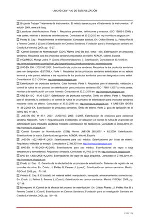 UNIDAD CENTRAL DE ESTERILIZACIÓN 
42 Grupo de Trabajo Tratamiento de Instrumentos. El método correcto para el tratamiento de instrumentos. 8ª edición 2004, www.a-k-i.org. 43 Lavadoras desinfectadoras. Parte 1: Requisitos generales, definiciones y ensayos. (ISO 15883-1:2006) y más partes, relativas a lavadoras desinfectadoras. Consultado el 30.03.2010 en: http://normasune.blogspot.com 44 Peláez B. Cap. I Procedimientos de esterilización. Conceptos básicos. En: Criado Álvarez JJ, Peláez Ros B y Fereres Castiel J. (Coord.) Esterilización en Centros Sanitarios. Fundación para la Investigación sanitaria en Castilla-La Mancha, 2008, pp: 13-27. 
45 Comité Europeo de Normalización (CEN). Norma UNE-EN 556. Mayo 1995. Esterilización de productos sanitarios. Requisitos para los productos sanitarios etiquetados de estéril. AENOR, Madrid, España. 46 INCLIMECC. Monge Jodrá, V. (Coord.) Recomendaciones. 3. Esterilización. Consultado el 30.10.09 en: http://www.saludpreventiva.com/sp/index.php?pagina=capitulo3.html&comando=des_recomendaciones 47 UNE-EN 556-1:2002/AC:2007. Esterilización de productos sanitarios. Requisitos de los productos sanitarios para ser designados «ESTÉRIL». Parte 1: Requisitos de los productos sanitarios esterilizados en su estado terminal y más partes, relativas a los requisitos de los productos sanitarios para ser designados como estéril. Consultado el 30.03.2010 en: http://normasune.blogspot.com 48 Esterilización de productos sanitarios. Calor húmedo. Parte 1: Requisitos para el desarrollo, validación y control de rutina de un proceso de esterilización para productos sanitarios (ISO 17665-1:2007) y más partes, relativas a la esterilización con calor húmedo. Consultado el 30.03.2010 en: http://normasune.blogspot.com 49 UNE-EN ISO 11135-1:2007. Esterilización de productos sanitarios. Óxido de etileno. Parte 1: Requisitos para el desarrollo, la validación y el control de rutina de un proceso de esterilización para productos sanitarios mediante óxido de etileno. Consultado el 30.03.2010 en: http://normasune.blogspot.com Y UNE-CEN ISO/TS 11135-2:2009 EX. Esterilización de productos sanitarios. Óxido de etileno. Parte 2: guía de aplicación de la norma ISO 11135-1. 50 UNE-EN ISO 11137-1: 2007; -2:2007/AC 2009; -3:2007. Esterilización de productos para asistencia sanitaria. Radiación. Parte 1: Requisitos para el desarrollo, la validación y el control de rutina de un proceso de esterilización para productos sanitarios mediante esterilización por radiaciones. Consultado el 30.03.2010 en: http://normasune.blogspot.com 
51 
Comité Europeo de Normalización (CEN) Norma UNE-EN 285:2007 + A2:2009. Esterilización. 
Esterilizadores de vapor. Esterilizadores grandes. AENOR, Madrid, España 
52 UNE-EN 1422:1998+A1:2009. Esterilizadores para uso médico. Esterilizadores por óxido de etileno. 
Requisitos y métodos de ensayo. Consultado el 27/09.2010 en: http://normasune.blogspot.com 
53 
UNE-EN 
14180:2004+A2:2010. Esterilizadores para uso médico. Esterilizadores de vapor a baja 
temperatura y formaldehído. Requisitos y ensayos. Consultado el 27/09.2010 en: http://normasune.blogspot.com 
54 UNE-EN 13060:2005+A2:2010. Esterilizadores de vapor de agua pequeños. Consultado el 27/09.2010 en: 
http://normasune.blogspot.com 
55 Criado JJ. Cap. 10. Garantía de la efectividad de un proceso de esterilización. Sistemas de registro de los 
controles de rutina. En: Criado JJ, Peláez B, Fereres J. (coord.). Esterilización en centros sanitarios. Madrid: 
FISCAM. 2008, pp. 171-186. 
56 Velasco E. Cap. 8. El cuidado del material estéril: manipulación, transporte, almacenamiento y correcto uso. 
En: Criado JJ, Peláez B, Fereres J. (Coord.). Esterilización en centros sanitarios. Madrid: FISCAM. 2008, pp. 
127-39. 
57 Borreguero M. Control de la eficacia del proceso de esterilización. En: Criado Álvarez JJ, Peláez Ros B y 
Fereres Castiel J. (Coord.) Esterilización en Centros Sanitarios. Fundación para la Investigación Sanitaria en 
Castilla-La Mancha, 2008, pp. 139-169. 
118 / 121 
Volver 
 