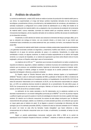 UNIDAD CENTRAL DE ESTERILIZACIÓN 
2. Análisis de situación 
La central de esterilización, unidad (UCE) donde se realiza el proceso de producción de material estéril para su uso clínico, ha experimentado a lo largo del tiempo cambios importantes derivados de las innovaciones tecnológicas, procedimientos clínicos y de enfermería y del establecimiento de normativas y de estándares. La actividad, localización y configuración de la unidad central de esterilización es un reflejo del modelo en el proceso de producción de material estéril y de su adaptación a las circunstancias (la ampliación de la demanda de material estéril, nuevos materiales, suministro de material estéril por empresas externas al hospital o innovaciones tecnológicas) y de los requisitos derivados de la evidencia científica del proceso de esterilización y/o de desarrollo normativo. 
Inicialmente, la UCE atendía de manera casi exclusiva la demanda del bloque quirúrgico (BQ), por lo que su ubicación era contigua al mismo, con una conexión directa y al mismo nivel, lo que motivó que inicialmente fuese considerada una unidad asistencial más, que constituía, de hecho, una ampliación física del propio BQ. 
La demanda de material estéril desde numerosas unidades asistenciales (especialmente ambulatorias y de gabinetes funcionales centrales de diagnóstico y tratamiento) modificó esta relación, su configuración e integración en el grupo de servicios generales de apoyo a la asistencia. Actualmente, la unidad esta centralizada e incluso, en algunas ocasiones, la unidad se localiza espacialmente en el exterior del hospital sirviendo a un conjunto de hospitales, en un sistema de organización que tiene cierta difusión entre el mundo anglosajón y del que, en España, existe algún caso en funcionamiento. 
Los objetivos de la UCE son13,14: garantizar que el proceso de esterilización se realice cumpliendo los requisitos de eficiencia, seguridad y calidad; estabilizar o mantener el proceso de la esterilización bajo control, evitando que se produzca una variabilidad excesiva; higienizar el instrumental; preservar el material, recibir, custodiar y entregar el material, proteger la inversión de equipos de la central; protección de la salud y seguridad del trabajador; eficiencia y protección ambiental. 
En España, según el “Estudio Nacional sobre los efectos adversos ligados a la hospitalización” (ENEAS)15 llevado a cabo en veinticuatro hospitales del SNS y publicado en febrero de 2006, la incidencia de efectos adversos (EA) relacionados con la asistencia sanitaria, en hospitalización, fue del de 9,3%. El 37,4% de estos EA estuvieron relacionados con la medicación; el 25,3%, con las infecciones nosocomiales de cualquier tipo; y el 25% con problemas técnicos durante la realización de un procedimiento. De este último grupo, el 55,6% fue consecuencia de una intervención quirúrgica. Además, en función de los criterios prefijados en el estudio, el 42,8% de los EA se consideró evitable. 
La estimación de los costes asociados a los EA relacionados con la asistencia sanitaria se ha abordado recientemente en una revisión bibliográfica promovida por el MSPSI16 con el fin de priorizar mejoras y justificar el gasto que supone la puesta en marcha de estrategias de reducción de errores y gestión del riesgo sanitario. En relación con la infección nosocomial, los autores de este trabajo concluyeron que “la infección nosocomial del sitio quirúrgico, debido a su incidencia y al coste asociado que tiene, es la infección que supone un mayor gasto para el sistema de salud. Si se llegaran a prevenir el porcentaje de infecciones del sitio quirúrgico que se ha estimado prevenible (56,6%), el sistema de salud se ahorraría alrededor de 417 millones de euros”, sin incluir en esta cifra los llamados “costes intangibles”, que hacen referencia a otras consecuencias de la infección nosocomial como son el dolor, el sufrimiento, la ansiedad, el tiempo de ocio perdido, etc. 
Según un estudio epidemiológico transversal, realizado entre 2004 y 2006 en la central de esterilización de la Fundación Hospital de Alcorcón, de Madrid17, mediante un sistema de calidad y de control 
8 / 121 
Volver 
 