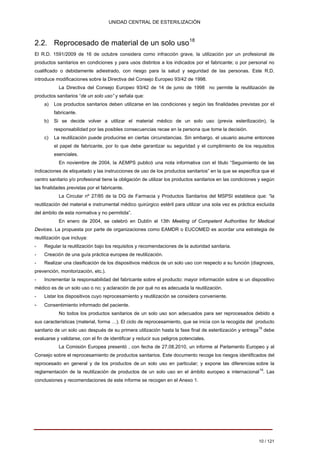 UNIDAD CENTRAL DE ESTERILIZACIÓN 
2.2. Reprocesado de material de un solo uso18 
El R.D. 1591/2009 de 16 de octubre considera como infracción grave, la utilización por un profesional de productos sanitarios en condiciones y para usos distintos a los indicados por el fabricante; o por personal no cualificado o debidamente adiestrado, con riesgo para la salud y seguridad de las personas. Este R.D. introduce modificaciones sobre la Directiva del Consejo Europeo 93/42 de 1998. 
La Directiva del Consejo Europeo 93/42 de 14 de junio de 1998 no permite la reutilización de productos sanitarios “de un solo uso” y señala que: a) Los productos sanitarios deben utilizarse en las condiciones y según las finalidades previstas por el fabricante. b) Si se decide volver a utilizar el material médico de un solo uso (previa esterilización), la responsabilidad por las posibles consecuencias recae en la persona que tome la decisión. 
c) La reutilización puede producirse en ciertas circunstancias. Sin embargo, el usuario asume entonces 
el papel de fabricante, por lo que debe garantizar su seguridad y el cumplimiento de los requisitos 
esenciales. 
En noviembre de 2004, la AEMPS publicó una nota informativa con el titulo “Seguimiento de las indicaciones de etiquetado y las instrucciones de uso de los productos sanitarios” en la que se especifica que el centro sanitario y/o profesional tiene la obligación de utilizar los productos sanitarios en las condiciones y según las finalidades previstas por el fabricante. 
La Circular nº 27/85 de la DG de Farmacia y Productos Sanitarios del MSPSI establece que: “la reutilización del material e instrumental médico quirúrgico estéril para utilizar una sola vez es práctica excluida del ámbito de esta normativa y no permitida”. 
En enero de 2004, se celebró en Dublín el 13th Meeting of Competent Authorities for Medical Devices. La propuesta por parte de organizaciones como EAMDR o EUCOMED es acordar una estrategia de reutilización que incluya: 
-Regular la reutilización bajo los requisitos y recomendaciones de la autoridad sanitaria. 
-Creación de una guía práctica europea de reutilización. 
-Realizar una clasificación de los dispositivos médicos de un solo uso con respecto a su función (diagnosis, prevención, monitorización, etc.). 
-Incrementar la responsabilidad del fabricante sobre el producto: mayor información sobre si un dispositivo médico es de un solo uso o no; y aclaración de por qué no es adecuada la reutilización. 
-Listar los dispositivos cuyo reprocesamiento y reutilización se considera conveniente. 
-Consentimiento informado del paciente. 
No todos los productos sanitarios de un solo uso son adecuados para ser reprocesados debido a sus características (material, forma …). El ciclo de reprocesamiento, que se inicia con la recogida del producto sanitario de un solo uso después de su primera utilización hasta la fase final de esterilización y entrega19 debe evaluarse y validarse, con el fin de identificar y reducir sus peligros potenciales. 
La Comisión Europea presentó , con fecha de 27.08.2010, un informe al Parlamento Europeo y al Consejo sobre el reprocesamiento de productos sanitarios. Este documento recoge los riesgos identificados del reprocesado en general y de los productos de un solo uso en particular; y expone las diferencias sobre la reglamentación de la reutilización de productos de un solo uso en el ámbito europeo e internacional19. Las conclusiones y recomendaciones de este informe se recogen en el Anexo 1. 
10 / 121 
Volver 
 