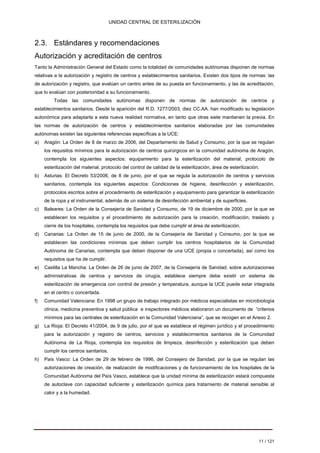 UNIDAD CENTRAL DE ESTERILIZACIÓN 
2.3. Estándares y recomendaciones Autorización y acreditación de centros 
Tanto la Administración General del Estado como la totalidad de comunidades autónomas disponen de normas 
relativas a la autorización y registro de centros y establecimientos sanitarios. Existen dos tipos de normas: las 
de autorización y registro, que evalúan un centro antes de su puesta en funcionamiento, y las de acreditación, 
que lo evalúan con posterioridad a su funcionamiento. Todas las comunidades autónomas disponen de normas de autorización de centros y 
establecimientos sanitarios. Desde la aparición del R.D. 1277/2003, diez CC.AA. han modificado su legislación 
autonómica para adaptarla a esta nueva realidad normativa, en tanto que otras siete mantienen la previa. En 
las normas de autorización de centros y establecimientos sanitarios elaboradas por las comunidades 
autónomas existen las siguientes referencias específicas a la UCE: 
a) Aragón: La Orden de 8 de marzo de 2006, del Departamento de Salud y Consumo, por la que se regulan los requisitos mínimos para la autorización de centros quirúrgicos en la comunidad autónoma de Aragón, contempla los siguientes aspectos: equipamiento para la esterilización del material, protocolo de esterilización del material, protocolo del control de calidad de la esterilización, área de esterilización. 
b) Asturias: El Decreto 53/2006, de 8 de junio, por el que se regula la autorización de centros y servicios sanitarios, contempla los siguientes aspectos: Condiciones de higiene, desinfección y esterilización, protocolos escritos sobre el procedimiento de esterilización y equipamiento para garantizar la esterilización de la ropa y el instrumental, además de un sistema de desinfección ambiental y de superficies. 
c) Baleares: La Orden de la Consejería de Sanidad y Consumo, de 19 de diciembre de 2000, por la que se establecen los requisitos y el procedimiento de autorización para la creación, modificación, traslado y cierre de los hospitales, contempla los requisitos que debe cumplir el área de esterilización. 
d) Canarias: La Orden de 15 de junio de 2000, de la Consejería de Sanidad y Consumo, por la que se establecen las condiciones mínimas que deben cumplir los centros hospitalarios de la Comunidad Autónoma de Canarias, contempla que deben disponer de una UCE (propia o concertada), así como los requisitos que ha de cumplir. 
e) Castilla La Mancha: La Orden de 26 de junio de 2007, de la Consejería de Sanidad, sobre autorizaciones administrativas de centros y servicios de cirugía, establece siempre debe existir un sistema de esterilización de emergencia con control de presión y temperatura, aunque la UCE puede estar integrada en el centro o concertada. 
f) Comunidad Valenciana: En 1998 un grupo de trabajo integrado por médicos especialistas en microbiología clínica, medicina preventiva y salud pública e inspectores médicos elaboraron un documento de “criterios mínimos para las centrales de esterilización en la Comunidad Valenciana”, que se recogen en el Anexo 2. 
g) La Rioja: El Decreto 41/2004, de 9 de julio, por el que se establece el régimen jurídico y el procedimiento para la autorización y registro de centros, servicios y establecimientos sanitarios de la Comunidad Autónoma de La Rioja, contempla los requisitos de limpieza, desinfección y esterilización que deben cumplir los centros sanitarios. 
h) País Vasco: La Orden de 29 de febrero de 1996, del Consejero de Sanidad, por la que se regulan las autorizaciones de creación, de realización de modificaciones y de funcionamiento de los hospitales de la Comunidad Autónoma del País Vasco, establece que la unidad mínima de esterilización estará compuesta de autoclave con capacidad suficiente y esterilización química para tratamiento de material sensible al calor y a la humedad. 
11 / 121 
Volver 
 