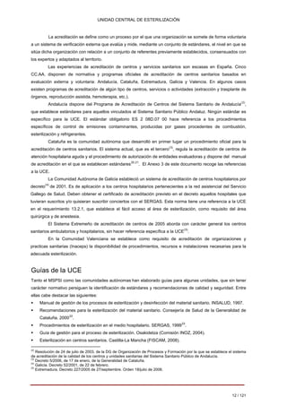 UNIDAD CENTRAL DE ESTERILIZACIÓN 
La acreditación se define como un proceso por el que una organización se somete de forma voluntaria a un sistema de verificación externa que evalúa y mide, mediante un conjunto de estándares, el nivel en que se sitúa dicha organización con relación a un conjunto de referentes previamente establecidos, consensuados con los expertos y adaptados al territorio. 
Las experiencias de acreditación de centros y servicios sanitarios son escasas en España. Cinco CC.AA. disponen de normativa y programas oficiales de acreditación de centros sanitarios basados en evaluación externa y voluntaria: Andalucía, Cataluña, Extremadura, Galicia y Valencia. En algunos casos existen programas de acreditación de algún tipo de centros, servicios o actividades (extracción y trasplante de órganos, reproducción asistida, hemoterapia, etc.). 
Andalucía dispone del Programa de Acreditación de Centros del Sistema Sanitario de Andalucía(2), que establece estándares para aquellos vinculados al Sistema Sanitario Público Andaluz. Ningún estándar es específico para la UCE. El estándar obligatorio ES 2 08D.07 00 hace referencia a los procedimientos específicos de control de emisiones contaminantes, producidas por gases procedentes de combustión, esterilización y refrigerantes. 
Cataluña es la comunidad autónoma que desarrolló en primer lugar un procedimiento oficial para la acreditación de centros sanitarios. El sistema actual, que es el tercero(3), regula la acreditación de centros de atención hospitalaria aguda y el procedimiento de autorización de entidades evaluadoras y dispone del manual de acreditación en el que se establecen estándares20,21 . El Anexo 3 de este documento recoge las referencias a la UCE. 
La Comunidad Autónoma de Galicia estableció un sistema de acreditación de centros hospitalarios por decreto(4) de 2001. Es de aplicación a los centros hospitalarios pertenecientes a la red asistencial del Servicio Gallego de Salud. Deben obtener el certificado de acreditación previsto en el decreto aquellos hospitales que tuvieran suscritos y/o quisieran suscribir conciertos con el SERGAS. Esta norma tiene una referencia a la UCE en el requerimiento 13.2.1, que establece el fácil acceso al área de esterilización, como requisito del área quirúrgica y de anestesia. 
El Sistema Extremeño de acreditación de centros de 2005 aborda con carácter general los centros sanitarios ambulatorios y hospitalarios, sin hacer referencia específica a la UCE(5). 
En la Comunidad Valenciana se establece como requisito de acreditación de organizaciones y practicas sanitarias (Inaceps) la disponibilidad de procedimientos, recursos e instalaciones necesarias para la adecuada esterilización. 
Guías de la UCE 
Tanto el MSPSI como las comunidades autónomas han elaborado guías para algunas unidades, que sin tener carácter normativo persiguen la identificación de estándares y recomendaciones de calidad y seguridad. Entre ellas cabe destacar las siguientes: 
ƒ 
Manual de gestión de los procesos de esterilización y desinfección del material sanitario. INSALUD, 1997. 
ƒ 
Recomendaciones para la esterilización del material sanitario. Consejería de Salud de la Generalidad de 
Cataluña. 200022 . 
ƒ 
Procedimientos de esterilización en el medio hospitalario. SERGAS, 199923 . 
ƒ 
Guía de gestión para el proceso de esterilización. Osakidetza (Comisión INOZ, 2004). 
ƒ 
Esterilización en centros sanitarios. Castilla-La Mancha (FISCAM, 2008). 
(2) 
Resolución de 24 de julio de 2003, de la DG de Organización de Procesos y Formación por la que se establece el sistema de acreditación de la calidad de los centros y unidades sanitarias del Sistema Sanitario Público de Andalucía. 
(3) 
Decreto 5/2006, de 17 de enero, de la Generalidad de Cataluña. 
(4) 
Galicia. Decreto 52/2001, de 22 de febrero. 
(5) 
Extremadura. Decreto 227/2005 de 27/septiembre. Orden 18/julio de 2006. 
12 / 121 
Volver 
 