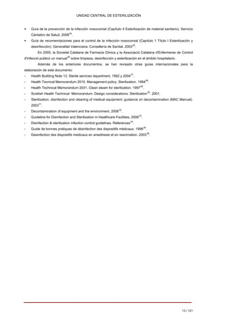 UNIDAD CENTRAL DE ESTERILIZACIÓN 
ƒ 
Guía de la prevención de la infección nosocomial (Capítulo 4 Esterilización de material sanitario). Servicio Cántabro de Salud, 200824. 
ƒ 
Guía de recomendaciones para el control de la infección nosocomial (Capítulo 1 Título I Esterilización y desinfección). Generalitat Valenciana. Consellería de Sanitat. 200325. En 2005, la Societat Catalana de Farmacia Clínica y la Associació Catalana d'Enfermeres de Control d'Infecció publicó un manual26 sobre limpieza, desinfección y esterilización en el ámbito hospitalario. 
Además de los anteriores documentos, se han revisado otras guías internacionales para la elaboración de este documento: 
- 
Health Building Note 13. Sterile services department, 1992 y 200427. 
- 
Health Tecnical Memorandum 2010. Management policy. Sterilization. 199428. 
- 
Health Technical Memorandum 2031. Clean steam for sterilization. 199729. 
- Scottish Health Technical Memorandum. Design considerations. Sterilization30. 2001. 
- Sterilization, disinfection and cleaning of medical equipment: guidance on decontamination (MAC Manual). 200331. 
- Decontamination of equipment and the environment, 200832. 
- Guideline for Disinfection and Sterilization in Healthcare Facilities, 200833. 
- Disinfection & sterilization infection control guidelines. References34. 
- Guide de bonnes pratiques de désinfection des dispositifs médicaux. 199835. 
- Desinfection des dispositifs medicaux en anesthesie et en reanimation. 200336. 
13 / 121 
Volver 
 
