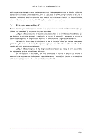 UNIDAD CENTRAL DE ESTERILIZACIÓN 
elaborar los planes de mejora, deben mantenerse reuniones, periódicas y siempre que se detecten incidencias, con asesoramiento de la Unidad de Calidad, entre la supervisora de la UCE, el representante del Servicio de Medicina Preventiva (o servicio / unidad de quien dependa funcionalmente la central). Los resultados de las mismas deben comunicarse a la dirección del hospital y a la comisión de infecciones. 
3.3 Proceso de esterilización 
Existen diferentes propuestas de representación de los procesos de una unidad central de esterilización, que ofrecen una visión global de la organización de sus actividades. 
La Figura 3.1 es un esquema de los procesos que se realizan en la central de esterilización en el que se identifican: la recogida, recepción y clasificación, el proceso de inspección y etiquetado, el proceso de esterilización, el proceso de comprobación, el proceso de almacenamiento y el proceso de distribución. 
La Figura 3.2 es un mapa de procesos en el que se recoge la misión, los clientes, los procesos principales y los procesos de apoyo; los requisitos legales; los requisitos internos y los requisitos de los clientes; así como la satisfacción de mismos. 
La Figura 3.3 es un diagrama de flujo del proceso de esterilización que recoge de forma esquemática las funciones del personal vinculado y sus relaciones. 
En este apartado se desarrollan, con cierta profundidad, el proceso de limpieza de material, la esterilización y el cuidado del material estéril. La limpieza (lavado y desinfección) rigurosa es el paso previo obligado antes de poner en marcha cualquier método de esterilización. 
15 / 121 
Volver 
 