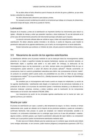 UNIDAD CENTRAL DE ESTERILIZACIÓN 
No se debe utilizar el baño ultrasónico para la limpieza de artículos de goma y plásticos, ya que estos tienden a absorber los ultrasonidos. 
No debe utilizarse baño ultrasónico para ópticas y lentes. 
Es necesario prevenir problemas de audición en el personal que trabaja con el equipo de ultrasonidos, colocando la tapa del equipo, antes de su puesta en marcha . 
Lubricación 
Después de la limpieza y antes de la esterilización es importante lubrificar los instrumentos para reducir su rigidez - dificultad de manejo y evitar que presenten manchas u otras incidencias. El uso del lubricante es el primer paso del mantenimiento preventivo del instrumental quirúrgico articulado que lo requiera. 
La solución lubricante utilizada debe ser soluble en agua y haber sido específicamente elaborada para esterilización. No deben utilizarse aceites minerales o de silicona, ni aceite de máquinas, pues impiden la penetración adecuada de los agentes esterilizantes y por lo tanto, los microorganismos no serían destruidos. 
Existen lubricantes que contienen un inhibidor de óxido, útil para prevenir la electrólisis de las puntas y filos. 
3.5 Mecanismo de acción de los agentes esterilizantes 
La esterilización definida como el proceso mediante el cual se destruyen todos los microorganismos viables presentes en un objeto o superficie incluidas las esporas bacterianas, expresa una condición absoluta: un determinado objeto o superficie está estéril o no está estéril. Sin embargo, la destrucción de los microorganismos sigue una ley exponencial y, por tanto, siempre existe una probabilidad finita de que un microorganismo pueda sobrevivir, a pesar del alcance del proceso aplicado44. Resulta conveniente, en consecuencia, tener en cuenta la probabilidad matemática para definir más correctamente el término “estéril”. Un producto se considera estéril cuando existe una probabilidad de uno entre un millón de que contenga microorganismos viables45. Es lo que se llama S.A.L. (Sterility Assurance Level o Nivel Seguro de Esterilidad) y se expresa como 10-6. 
Se considera que un microorganismo está muerto cuando es incapaz de multiplicarse. La acción de los agentes desinfectantes / esterilizantes está dirigida a la destrucción de las estructuras implicadas en la protección de la célula o en el proceso de crecimiento (pared o membranas celulares) y a la alteración de su estructura molecular -proteínas, enzimas y ácidos nucléicos- para la inactivación de los componentes relacionados con la función vital mediante (FISCAM, 2008). 
Los mecanismos de acción de los principales agentes esterilizantes son la muerte por calor, por agentes químicos y por radiación. 
Muerte por calor 
El proceso de esterilización por vapor, a presión y alta temperatura es seguro, no tóxico, necesita un tiempo relativamente corto, puede ser utilizado con la mayoría de los productos sanitarios y puede ser controlado y confirmado fácilmente. Este proceso no puede ser empleado con material termosensible, sensible a la humedad o en compuestos industriales que no contengan agua (como es el caso del petrolatum –vaselina-, algunos aceites y también grasas), que impide la penetración adecuada del vapor debido a su composición anhidra, por lo que podrían quedar incorrectamente esterilizados mediante vapor. 
El calor seco es el método utilizado para las sustancias que no contienen agua, teniendo este método como ventajas adicionales, no ser corrosivo, poder inactivar pirógenos (a temperaturas superiores a 250 ºC) y 
21 / 121 
Volver 
 