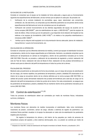 UNIDAD CENTRAL DE ESTERILIZACIÓN 
IQ-CALIDAD DE LA INSTALACIÓN Consiste en comprobar que el equipo se ha instalado de forma adecuada y segura para su funcionamiento siguiendo las especificaciones del fabricante y de las normas que se aplican en cada país. Se procede a la: 
ƒ 
Verificación de la correcta instalación de acometidas: agua, vapor, electricidad, aire comprimido, 
ventilación, etc. De esta forma, se comprueba que los diferentes parámetros se encuentran dentro de las 
especificaciones del fabricante así como de normativas que son de aplicación. 
ƒ 
Verificación del correcto funcionamiento de las distintas seguridades del equipo de acuerdo con la 
norma europea UNE-EN28551, para los esterilizadores de vapor y UNE-EN142252, para los equipos de 
óxido de etileno. Otras normas que son de aplicación y que dependen de la dotación del hospital son las 
relativas a los equipos de formaldehído (UNE-14180)53 o la relativa a los pequeños esterilizadores o 
miniclaves (UNE-13060)54 . 
ƒ 
Verificar que la máquina está equipada con la documentación técnica adecuada: planos de instalación, 
manual técnico / usuario de funcionamiento, etc. 
OQ-CALIDAD DE LA OPERACIÓN Consiste en comprobar que los diferentes elementos de medida y control que equipan el esterilizador funcionan correctamente y dentro de los rangos especificados por el fabricante. Asimismo, se pretende comprobar que la distribución de temperaturas en cámara es homogénea y dentro de los parámetros marcados por la norma UNE ISO17665. Para ello, se procede a: calibración de los elementos de regulación y control; realización del ciclo de Test de Vacío; realización del ciclo de Bowie & Dick; realización de tres pruebas termométricas en cámara vacía para la obtención del perfil de temperaturas en todos los puntos de la cámara. 
PQ-CALIDAD DEL PROCESO Mediante este procedimiento se demuestra de forma documentada, que a lo largo del proceso de esterilización de una carga y de manera repetitiva, los parámetros de temperatura, presión y letalidad (F0) alcanzados en el interior de la carga se encuentran dentro de los criterios definidos por la norma europea UNE ISO17665. La calidad del proceso queda demostrada realizando tres pruebas termométricas para cada tipo de carga con la obtención del perfil de temperaturas en todos los puntos de la misma. Con esta comprobación, se asegura que los parámetros de temperatura, presión y letalidad (F0) se mantienen dentro de los parámetros marcados por la norma UNE ISO17665. 
3.8 Control de esterilización(11),55 
Todos los procesos de esterilización deben ser controlados por medio de monitores físicos, indicadores químicos y biológicos. 
Monitores físicos 
Los monitores físicos son elementos de medida incorporados al esterilizador, tales como termómetro, manómetro de presión, cronómetro, sensor de carga, válvulas o sistemas de registro de parámetros. Los monitores físicos permiten visualizar si el equipo ha alcanzado en cada ciclo de esterilización los parámetros exigidos para el proceso. 
Se registra la temperatura de cámara y del interior de los paquetes por medio de sensores de temperatura propios del aparato y otros externos (termocuplas, etc.). La presión se controla por medio de 
(11) Adaptado de: Abad ME. Unidad de esterilización del Hospital Universitario de Getafe. Revisión y actualización. 2010. 
25 / 121 
Volver 
 