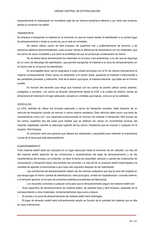UNIDAD CENTRAL DE ESTERILIZACIÓN 
(especialmente el esteripapel) se humedece deja de ser barrera bacteriana efectiva y por tanto ese producto pierde su condición de estéril. 
TRANSPORTE Se empieza a transportar el material en el momento en que se mueve desde el esterilizador a su primer lugar de almacenamiento o hasta su punto de uso si este es inmediato. 
Se deben utilizar carros de fácil limpieza, de superficie lisa y preferiblemente de aluminio o de polímeros plásticos termorresistentes, pues acusan menos la diferencia de temperatura con los materiales, que los carros de acero inoxidable y por tanto la posibilidad de que se produzcan condensados es menor. 
No se deben llevar directamente los materiales en la mano a las estanterías, a no ser que se disponga de un carro de descarga del esterilizador, que permita transportar el material a la zona de almacenamiento en el mismo rack en el que se ha esterilizado. 
Es aconsejable tener carros asignados a cada unidad quirúrgica con el fin de colocar directamente el material correspondiente. Estos carros se destinarán a la sesión diaria, ajustando el material e instrumental a las cantidades previstas y ordenando, final de la sesión quirúrgica, el material sobrante, que debe ser el mínimo posible. 
En función del recorrido que tenga que hacerse con los carros se podrán utilizar carros abiertos, protegidos o cerrados. Los carros se llevarán directamente desde la UCE a la unidad de destino, donde se almacenará el material en el lugar adecuado, excepto en unidades quirúrgicas, como ya se ha señalado. 
VEHÍCULOS La UCE, además de utilizar los envases adecuado y carros de transporte cerrados, debe disponer de un vehículo de transporte cuando da servicio a varios centros sanitarios. Este vehículo debe reunir una serie de características como son: una capacidad proporcionada al volumen de material a transportar; fácil acceso de los carros; superficie lisa del suelo para facilitar que se deslicen los carros sin movimientos bruscos del material; estabilidad; permitir la adecuada sujeción de los carros, impidiendo que se muevan o vuelquen en el trayecto; fácil limpieza. 
El conductor será una persona que deberá ser adiestrada y capacitada para entender la importancia crucial de la tarea que está desempeñando. 
ALMACENAMIENTO Todo material estéril debe ser colocado en un lugar adecuado hasta el momento de ser utilizado. La vida útil del material estéril depende de las condiciones y características del lugar de almacenamiento y de las características del envase y el contenido, es decir la fecha de caducidad, siempre y cuando las condiciones de manipulación y transporte hayan sido también las correctas. La vida útil de un producto estéril estará ligada a la cantidad de agentes contaminantes a que haya sido expuesto después de ser esterilizado. 
Las condiciones de almacenamiento deben ser las mismas cualquiera que sea la zona del hospital en que tenga lugar el mismo (central de esterilización; área quirúrgica; unidad de hospitalización; consulta externa; 
o el almacén general, en el caso de productos estériles procedentes del fabricante). Los requisitos comunes a cualquier zona para que el almacenamiento seguro de material estéril son: 
-Zona específica de almacenamiento de material estéril, de paredes lisas y fácil limpieza, separada de la correspondiente a otros materiales, fundamentalmente ropa sucia y basura. 
- 
El acceso a la zona de almacenamiento de material estéril será restringido. 
- 
El lugar de almacén estéril será suficientemente amplio en función de la cantidad de material que en ella se vaya a almacenar. 
29 / 121 
Volver 
 