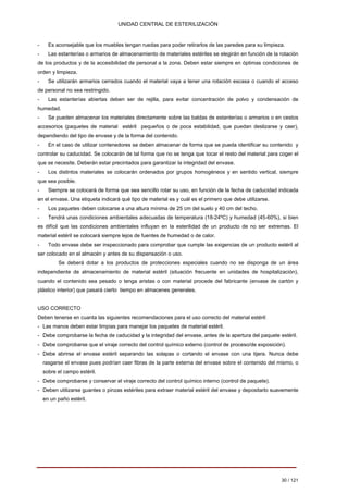 UNIDAD CENTRAL DE ESTERILIZACIÓN 
-Es aconsejable que los muebles tengan ruedas para poder retirarlos de las paredes para su limpieza. 
-Las estanterías o armarios de almacenamiento de materiales estériles se elegirán en función de la rotación de los productos y de la accesibilidad de personal a la zona. Deben estar siempre en óptimas condiciones de orden y limpieza. 
-Se utilizarán armarios cerrados cuando el material vaya a tener una rotación escasa o cuando el acceso de personal no sea restringido. 
-Las estanterías abiertas deben ser de rejilla, para evitar concentración de polvo y condensación de humedad. 
-Se pueden almacenar los materiales directamente sobre las baldas de estanterías o armarios o en cestos accesorios (paquetes de material estéril pequeños o de poca estabilidad, que puedan deslizarse y caer), dependiendo del tipo de envase y de la forma del contenido. 
-En el caso de utilizar contenedores se deben almacenar de forma que se pueda identificar su contenido y controlar su caducidad. Se colocarán de tal forma que no se tenga que tocar el resto del material para coger el que se necesite. Deberán estar precintados para garantizar la integridad del envase. 
-Los distintos materiales se colocarán ordenados por grupos homogéneos y en sentido vertical, siempre que sea posible. 
-Siempre se colocará de forma que sea sencillo rotar su uso, en función de la fecha de caducidad indicada en el envase. Una etiqueta indicará qué tipo de material es y cuál es el primero que debe utilizarse. 
-Los paquetes deben colocarse a una altura mínima de 25 cm del suelo y 40 cm del techo. 
-Tendrá unas condiciones ambientales adecuadas de temperatura (18-24ºC) y humedad (45-60%), si bien es difícil que las condiciones ambientales influyan en la esterilidad de un producto de no ser extremas. El material estéril se colocará siempre lejos de fuentes de humedad o de calor. 
-Todo envase debe ser inspeccionado para comprobar que cumple las exigencias de un producto estéril al ser colocado en el almacén y antes de su dispensación o uso. 
Se deberá dotar a los productos de protecciones especiales cuando no se disponga de un área independiente de almacenamiento de material estéril (situación frecuente en unidades de hospitalización), cuando el contenido sea pesado o tenga aristas o con material procede del fabricante (envase de cartón y plástico interior) que pasará cierto tiempo en almacenes generales. 
USO CORRECTO 
Deben tenerse en cuanta las siguientes recomendaciones para el uso correcto del material estéril: 
- Las manos deben estar limpias para manejar los paquetes de material estéril. 
- 
Debe comprobarse la fecha de caducidad y la integridad del envase, antes de la apertura del paquete estéril. 
- 
Debe comprobarse que el viraje correcto del control químico externo (control de proceso/de exposición). 
- 
Debe abrirse el envase estéril separando las solapas o cortando el envase con una tijera. Nunca debe rasgarse el envase pues podrían caer fibras de la parte externa del envase sobre el contenido del mismo, o sobre el campo estéril. 
- 
Debe comprobarse y conservar el viraje correcto del control químico interno (control de paquete). 
- Deben utilizarse guantes o pinzas estériles para extraer material estéril del envase y depositarlo suavemente en un paño estéril. 
30 / 121 
Volver 
 