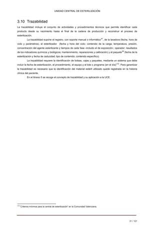 UNIDAD CENTRAL DE ESTERILIZACIÓN 
3.10 Trazabilidad 
La trazabilidad incluye el conjunto de actividades y procedimientos técnicos que permite identificar cada producto desde su nacimiento hasta el final de la cadena de producción y reconstruir el proceso de esterilización. 
La trazabilidad supone el registro, con soporte manual o informático57, de la lavadora (fecha, hora de ciclo y parámetros), el esterilizador (fecha y hora del ciclo; contenido de la carga; temperatura, presión, concentración del agente esterilizante y tiempos de cada fase -incluido el de exposición-; operador; resultados de los indicadores químicos y biológicos; mantenimiento, reparaciones y calibración) y el paquete58 (fecha de la esterilización y fecha de caducidad; tipo de contenido; contenido específico). 
La trazabilidad requiere la identificación de bolsas, cajas y paquetes, mediante un sistema que debe incluir la fecha de esterilización, el procedimiento, el equipo y el lote o programa (en el día)(12). Para garantizar la trazabilidad es necesario que la identificación del material estéril utilizado quede registrada en la historia clínica del paciente. 
En el Anexo 5 se recoge el concepto de trazabilidad y su aplicación a la UCE. 
(12) “Criterios mínimos para la central de esterilización” en la Comunidad Valenciana. 
31 / 121 
Volver 
 