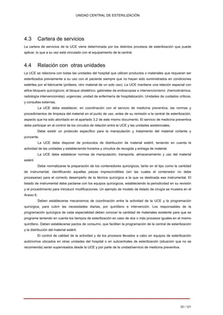 UNIDAD CENTRAL DE ESTERILIZACIÓN 
4.3 Cartera de servicios 
La cartera de servicios de la UCE viene determinada por los distintos procesos de esterilización que puede aplicar, lo que a su vez está vinculado con el equipamiento de la central. 
4.4 Relación con otras unidades 
La UCE se relaciona con todas las unidades del hospital que utilicen productos o materiales que requieran ser esterilizados previamente a su uso con el paciente siempre que no hayan sido suministrados en condiciones estériles por el fabricante (prótesis, otro material de un solo uso). La UCE mantiene una relación especial con el/los bloque/s quirúrgico/s; el bloque obstétrico; gabinetes de endoscopias e intervencionismo (hemodinámica, radiología intervencionista); urgencias; unidad de enfermería de hospitalización; Unidades de cuidados críticos; y consultas externas. 
La UCE debe establecer, en coordinación con el servicio de medicina preventiva, las normas y procedimientos de limpieza del material en el punto de uso, antes de su remisión a la central de esterilización, aspecto que ha sido abordado en el apartado 3.2 de este mismo documento. El servicio de medicina preventiva debe participar en el control de los circuitos de relación entre la UCE y las unidades asistenciales. 
Debe existir un protocolo específico para la manipulación y tratamiento del material cortante y punzante. 
La UCE debe disponer de protocolos de distribución de material estéril, teniendo en cuenta la actividad de las unidades y estableciendo horarios y circuitos de recogida y entrega de material. 
La UCE debe establecer normas de manipulación, transporte, almacenamiento y uso del material estéril. 
Debe normalizarse la preparación de los contenedores quirúrgicos, tanto en el tipo como la cantidad de instrumental, identificando aquellas piezas imprescindibles (sin las cuales el contenedor no debe procesarse) para el correcto desempeño de la técnica quirúrgica a la que va destinada ese instrumental. El listado de instrumental debe pactarse con los equipos quirúrgicos, estableciendo la periodicidad en su revisión y el procedimiento para introducir modificaciones. Un ejemplo de modelo de listado de cirugía se muestra en el Anexo 6. 
Deben establecerse mecanismos de coordinación entre la actividad de la UCE y la programación quirúrgica, para cubrir las necesidades diarias, por quirófano e intervención. Los responsables de la programación quirúrgica de cada especialidad deben conocer la cantidad de materiales existente para que se programe teniendo en cuenta los tiempos de esterilización en caso de dos o más procesos iguales en el mismo quirófano. Deben establecerse pactos de consumo, que faciliten la programación de la central de esterilización y la distribución del material estéril. 
El control de calidad de la actividad y de los procesos llevados a cabo en equipos de esterilización autónomos ubicados en otras unidades del hospital o en subcentrales de esterilización (situación que no se recomienda) serán supervisados desde la UCE y por parte de la unidad/servicio de medicina preventiva. 
33 / 121 
Volver 
 
