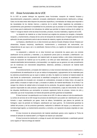 UNIDAD CENTRAL DE ESTERILIZACIÓN 
4.5 Áreas funcionales de la UCE 
En la UCE se pueden distinguir las siguientes áreas funcionales: recepción de material; limpieza y descontaminación; preparación y selección; envasado; esterilización; almacenamiento; distribución y entrega. Cada una de estas áreas debe disponer de protocolos específicos y normalizados de trabajo para responder a las necesidades de los clientes internos y externos de la central. Deben registrarse las actividades y procedimientos para garantizar la trazabilidad de los productos que se procesan en la central. Estos registros son la base para la elaboración de indicadores de calidad que permiten la mejora continua de la calidad. La Tabla 4.1 recoge la relación entre las áreas funcionales, procesos, recursos materiales y registros de la UCE. 
La recepción de material es un área funcional que engloba los procesos de recogida y transporte, recepción, y mantenimiento y limpieza de los carros de transporte de material sucio. El registro generado tras la aplicación de este procedimiento será el vale de retirada de material y registro de entrada al proceso. 
La limpieza y desinfección es un área funcional que abarca el lavado (limpieza manual; limpieza por ultrasonidos; limpieza mecánica), desinfección, mantenimiento y conservación del instrumental, con independencia de que vaya a ser o no esterilizado. Genera la ficha y su registro de material procesado en la zona de lavado. 
La preparación y selección es un área funcional que comprende los pasos para una correcta clasificación de los productos y materiales, y su preparación previa para su envasado y esterilización. Los procesos existentes son de preparación del material textil, de equipos textiles y sets mixtos (instrumental y textil), de reposición de material que se ha perdido o se retira por estar deteriorado y de clasificación del material esterilizable (termorresistente y termosensible). Los registros que se generan con este procedimiento son de incidencias con instrumental (desperfectos, deterioros, pérdidas) y devolución de material textil (suciedad, rotura). 
El acondicionamiento y envasado del material es un área funcional intermedia entre la clasificación y el procedimiento de esterilización,en la que se realiza el empaquetado y agrupamiento de los materiales para los ulteriores procedimientos que se vayan a realizar con ellos. Su objetivo es mantener el material aislado de toda fuente de contaminación, conservando la esterilidad conseguida en el proceso de esterilización. Los procesos generales de envasado son: envasado en contenedores; envasado en bolsa mixta o de papel de grado médico; envasado en tejido sin tejer; y envasado en plástico de material desinfectado. En el Anexo 7 se recogen los criterios de calidad sobre el envasado de los productos. Se generan registros que identifican al operario responsable de cada producto, específicamente los contenedores y cajas de instrumental. Se crean las etiquetas identificativas que acompañan al producto registrando fecha de proceso, número de ciclo y caducidad, que al ser incorporadas a la historia del paciente permiten garantizar la trazabilidad. 
El área funcional de esterilización es el núcleo de la UCE. En ella se realiza el ciclo de esterilización. La cartera de servicios de la UCE recoge los procesos de esterilización que pueden ser: esterilización por calor húmedo o vapor; esterilización por gases: óxido de etileno, formaldehído, gas plasma de peróxido de hidrógeno; vapor de peróxido de hidrógeno; esterilización por rayos gamma. Es fundamental garantizar la calidad del proceso y de los productos generados, realizando la validación del equipo y su adecuación a la normativa legal vigente, su mantenimiento preventivo y correctivo, con reposición de piezas originales en caso de deterioro. 
El área funcional de almacenamiento del material esterilizado genera como registros la “Ficha de entrada en almacén de material estéril” y el “Registro de rotación por caducidad”. El área funcional de distribución y entrega al usuario del material desinfectado o esterilizado general como registro el “Vale de entrega de material”. 
34 / 121 
Volver 
 