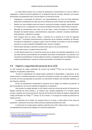 UNIDAD CENTRAL DE ESTERILIZACIÓN 
La unidad deberá disponer de un manual de organización y funcionamiento en el que se refleje su organigrama y cartera de servicios (apartado 4.2), la disposición física de la unidad, ubicación y los recursos estructurales y de equipamiento (cap. 6) de que dispone y el manual de normas. 
- Organigrama y responsable de enfermería. Las responsabilidades, así como las líneas jerárquicas, atribuciones y competencias de cada unos de los miembros de la UCE, tendrán que estar definidas. 
- Relación con otras unidades: pactos de consumo, recorridos de entrega y recogida, manejo del material en el lugar de uso. La colaboración con el servicio de Medicina Preventiva y Salud Pública es esencial. 
- Manuales de procedimientos para cada una de las fases o áreas funcionales de la esterilización: Recepción de material limpieza y descontaminación; preparación y selección; envasado; esterilización; almacenamiento; y distribución y entrega. 
- Será necesario tener por escrito, visibles y conocidos por el personal de la UCE los siguientes protocolos(13): de limpieza, descontaminación y preparación de los materiales a esterilizar; de indicación de sistema de esterilización y programa, según el tipo de material; de actuación en caso de resultado anormal en un control cualquiera ( Bowie&Dick; físico, químico o biológico). 
- 
Normas sobre materiales y vestimenta necesarios para cada uno de los procedimientos. 
- 
Normas sobre acceso y circulación dentro de la UCE. 
- La UCE deberá disponer de un manual de normas que se ajuste a los requisitos organizativos y en el 
que estén descritos secuencialmente las actividades del proceso de esterilización, los protocolos y los 
manuales de procedimientos. El manual deberá ser abierto y actualizable según las modificaciones en la 
cartera de procedimientos o cuando los cambios estructurales o funcionales así lo requieran. 
4.8 Higiene y seguridad del personal de la UCE 
La UCE comparte los riesgos potenciales del conjunto del hospital(14),60como son los físicos, químicos, biológicos, de seguridad y ergonómicos. 
El plan de autoprotección del hospital deberá especificar la disponibilidad y organización de los medios humanos y materiales destinados a la prevención del riesgo de incendio o de cualquier otro equivalente en la UCE, así como para garantizar la evacuación y la intervención inmediata, ante eventuales catástrofes, ya sean internas o externas. 
El plan de autoprotección comprenderá la evaluación de los riesgos, las medidas de protección, el plan de emergencias, así como las medidas de implantación y actualización. 
Para prevenir los riesgos laborales, la UCE deberá cumplir las normas del servicio de Prevención de Riesgos Laborales del centro sanitario y, en cualquier caso, aquellas establecidas en la normativa vigente europea y española que incluyen las Normas Técnicas de Prevención del Instituto de Higiene y Seguridad del Trabajo del Ministerio de Trabajo(15),61 (Anexo 10). En el Anexo 11 se recogen las medidas de prevención de riesgos químicos. 
La supervisión de la Unidad, con presencia física en la misma y control directo de las zonas de preparación y distribución de la misma, debe controlar las distintas actividades de la UCE. 
A continuación se recogen algunos aspectos específicos de la UCE, relativos tanto a la higiene como a la seguridad de las personas que trabajan en la central de esterilización. 
(13) 
Criterios mínimos para la Central de Esterilización en la Comunidad Valenciana. 
(14) 
http://www.osha.gov/SLTC/etools/hospital/hazards/hazards.html 
(15) 
http://www.insht.es/portal/site/Insht 
37 / 121 
Volver 
 