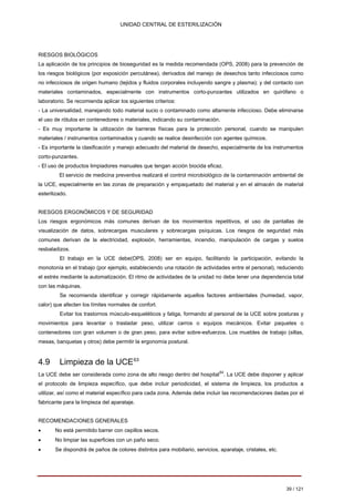 UNIDAD CENTRAL DE ESTERILIZACIÓN 
RIESGOS BIOLÓGICOS La aplicación de los principios de bioseguridad es la medida recomendada (OPS, 2008) para la prevención de los riesgos biológicos (por exposición percutánea), derivados del manejo de desechos tanto infecciosos como no infecciosos de origen humano (tejidos y fluidos corporales incluyendo sangre y plasma); y del contacto con materiales contaminados, especialmente con instrumentos corto-punzantes utilizados en quirófano o laboratorio. Se recomienda aplicar los siguientes criterios: 
- 
La universalidad, manejando todo material sucio o contaminado como altamente infeccioso. Debe eliminarse el uso de rótulos en contenedores o materiales, indicando su contaminación. 
- 
Es muy importante la utilización de barreras físicas para la protección personal, cuando se manipulen materiales / instrumentos contaminados y cuando se realice desinfección con agentes químicos. 
- 
Es importante la clasificación y manejo adecuado del material de desecho, especialmente de los instrumentos corto-punzantes. 
- 
El uso de productos limpiadores manuales que tengan acción biocida eficaz. 
El servicio de medicina preventiva realizará el control microbiológico de la contaminación ambiental de la UCE, especialmente en las zonas de preparación y empaquetado del material y en el almacén de material esterilizado. 
RIESGOS ERGONÓMICOS Y DE SEGURIDAD Los riesgos ergonómicos más comunes derivan de los movimientos repetitivos, el uso de pantallas de visualización de datos, sobrecargas musculares y sobrecargas psíquicas. Los riesgos de seguridad más comunes derivan de la electricidad, explosión, herramientas, incendio, manipulación de cargas y suelos resbaladizos. 
El trabajo en la UCE debe(OPS, 2008) ser en equipo, facilitando la participación, evitando la monotonía en el trabajo (por ejemplo, estableciendo una rotación de actividades entre el personal), reduciendo el estrés mediante la automatización. El ritmo de actividades de la unidad no debe tener una dependencia total con las máquinas. 
Se recomienda identificar y corregir rápidamente aquellos factores ambientales (humedad, vapor, calor) que afecten los límites normales de confort. 
Evitar los trastornos músculo-esqueléticos y fatiga, formando al personal de la UCE sobre posturas y movimientos para levantar o trasladar peso, utilizar carros o equipos mecánicos. Evitar paquetes o contenedores con gran volumen o de gran peso, para evitar sobre-esfuerzos. Los muebles de trabajo (sillas, mesas, banquetas y otros) debe permitir la ergonomía postural. 
4.9 Limpieza de la UCE63 
La UCE debe ser considerada como zona de alto riesgo dentro del hospital64. La UCE debe disponer y aplicar el protocolo de limpieza específico, que debe incluir periodicidad, el sistema de limpieza, los productos a utilizar, así como el material específico para cada zona. Además debe incluir las recomendaciones dadas por el fabricante para la limpieza del aparataje. 
RECOMENDACIONES GENERALES 
• 
No está permitido barrer con cepillos secos. 
• 
No limpiar las superficies con un paño seco. 
• 
Se dispondrá de paños de colores distintos para mobiliario, servicios, aparataje, cristales, etc. 
39 / 121 
Volver 
 