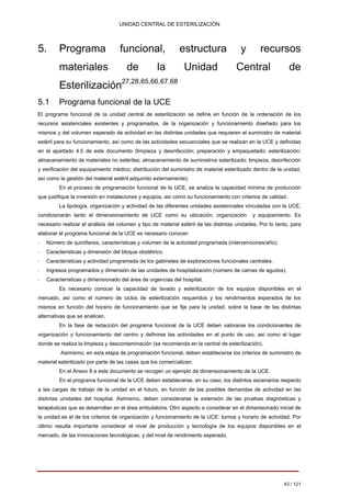 UNIDAD CENTRAL DE ESTERILIZACIÓN 
5. Programa funcional, estructura y recursos 
materiales de la Unidad Central de Esterilización27,28,65,66,67,68 
5.1 Programa funcional de la UCE 
El programa funcional de la unidad central de esterilización se define en función de la ordenación de los recursos asistenciales existentes y programados, de la organización y funcionamiento diseñado para los mismos y del volumen esperado de actividad en las distintas unidades que requieren el suministro de material estéril para su funcionamiento, así como de las actividades secuenciales que se realizan en la UCE y definidas en el apartado 4.5 de este documento (limpieza y desinfección; preparación y empaquetado; esterilización; almacenamiento de materiales no estériles; almacenamiento de suministros esterilizado; limpieza, desinfección y verificación del equipamiento médico; distribución del suministro de material esterilizado dentro de la unidad, así como la gestión del material estéril adquirido externamente). 
En el proceso de programación funcional de la UCE, se analiza la capacidad mínima de producción que justifique la inversión en instalaciones y equipos, así cómo su funcionamiento con criterios de calidad. 
La tipología, organización y actividad de las diferentes unidades asistenciales vinculadas con la UCE, condicionarán tanto el dimensionamiento de UCE como su ubicación, organización y equipamiento. Es necesario realizar el análisis del volumen y tipo de material estéril de las distintas unidades. Por lo tanto, para elaborar el programa funcional de la UCE es necesario conocer: ‐Número de quirófanos, características y volumen de la actividad programada (intervenciones/año). ‐Características y dimensión del bloque obstétrico. ‐Características y actividad programada de los gabinetes de exploraciones funcionales centrales. ‐Ingresos programados y dimensión de las unidades de hospitalización (número de camas de agudos). ‐Características y dimensionado del área de urgencias del hospital. 
Es necesario conocer la capacidad de lavado y esterilización de los equipos disponibles en el mercado, así como el número de ciclos de esterilización requeridos y los rendimientos esperados de los mismos en función del horario de funcionamiento que se fije para la unidad, sobre la base de las distintas alternativas que se analicen. 
En la fase de redacción del programa funcional de la UCE deben valorarse los condicionantes de organización y funcionamiento del centro y definirse las actividades en el punto de uso, así como el lugar donde se realiza la limpieza y descontaminación (se recomienda en la central de esterilización). 
Asimismo, en esta etapa de programación funcional, deben establecerse los criterios de suministro de material esterilizado por parte de las casas que los comercializan. 
En el Anexo 8 a este documento se recogen un ejemplo de dimensionamiento de la UCE. 
En el programa funcional de la UCE deben establecerse, en su caso, los distintos escenarios respecto a las cargas de trabajo de la unidad en el futuro, en función de las posibles demandas de actividad en las distintas unidades del hospital. Asimismo, deben considerarse la extensión de las pruebas diagnósticas y terapéuticas que se desarrollan en el área ambulatoria. Otro aspecto a considerar en el dimensionado inicial de la unidad es el de los criterios de organización y funcionamiento de la UCE: turnos y horario de actividad. Por último resulta importante considerar el nivel de producción y tecnología de los equipos disponibles en el mercado, de las innovaciones tecnológicas, y del nivel de rendimiento esperado. 
43 / 121 
Volver 
 