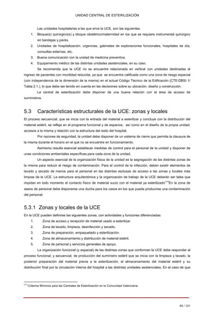 UNIDAD CENTRAL DE ESTERILIZACIÓN 
Las unidades hospitalarias a las que sirve la UCE, son las siguientes: 
1. 
Bloque(s) quirúrgico(s) y bloque obstétrico/maternidad en los que se requiere instrumental quirúrgico 
en bandejas y packs. 
2. 
Unidades de hospitalización, urgencias, gabinetes de exploraciones funcionales, hospitales de día, 
consultas externas, etc. 
3. 
Buena comunicación con la unidad de medicina preventiva. 
4. 
Equipamiento médico de las distintas unidades asistenciales, en su caso. 
Se recomienda que la UCE no se encuentre relacionada en vertical con unidades destinadas al ingreso de pacientes con movilidad reducida, ya que se encuentra calificada como una zona de riesgo especial (con independencia de la dimensión de la misma) en el actual Código Técnico de la Edificación (CTE-DBSI 1/ Tabla 2.1.), lo que debe ser tenido en cuenta en las decisiones sobre su ubicación, diseño y construcción. 
La central de esterilización debe disponer de una buena relación con el área de acceso de suministros. 
5.3 Características estructurales de la UCE: zonas y locales 
El proceso secuencial, que se inicia con la entrada del material a esterilizar y concluye con la distribución del material estéril, se refleja en el programa funcional y de espacios, así como en el diseño de la propia unidad, accesos a la misma y relación con la estructura del resto del hospital. 
Por razones de seguridad, la unidad debe disponer de un sistema de cierre que permita la clausura de la misma durante el horario en el que no se encuentre en funcionamiento. 
Asimismo resulta esencial establecer medidas de control para el personal de la unidad y disponer de unas condiciones ambientales específicas para cada zona de la unidad. 
Un aspecto esencial de la organización física de la unidad es la segregación de las distintas zonas de la misma para reducir el riesgo de contaminación. Para el control de la infección, deben existir elementos de lavado y secado de manos para el personal en las distintas esclusas de acceso a las zonas y locales más limpias de la UCE. La estructura arquitectónica y la organización de trabajo de la UCE deberán ser tales que impidan en todo momento el contacto físico de material sucio con el material ya esterilizado(17)En la zona de aseos de personal debe disponerse una ducha para los casos en los que pueda producirse una contaminación del personal. 
5.3.1 Zonas y locales de la UCE 
En la UCE pueden definirse las siguientes zonas, con actividades y funciones diferenciadas: 
1. 
Zona de acceso y recepción de material usado a esterilizar. 
2. 
Zona de lavado, limpieza, desinfección y secado. 
3. 
Zona de preparación, empaquetado y esterilización. 
4. 
Zona de almacenamiento y distribución de material estéril. 
5. 
Zona de personal y servicios generales de apoyo. 
La organización funcional (y espacial) de las distintas zonas que conforman la UCE debe responder al proceso funcional, y secuencial, de producción del suministro estéril que se inicia con la limpieza y lavado, la posterior preparación del material previa a la esterilización, el almacenamiento del material estéril y su distribución final por la circulación interna del hospital a las distintas unidades asistenciales. En el caso de que 
(17) Criterios Mínimos para las Centrales de Esterilización en la Comunidad Valenciana. 
45 / 121 
Volver 
 