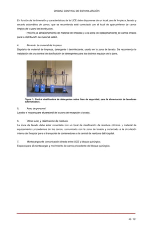 UNIDAD CENTRAL DE ESTERILIZACIÓN 
En función de la dimensión y características de la UCE debe disponerse de un local para la limpieza, lavado y secado automático de carros, que se recomienda esté conectado con el local de aparcamiento de carros limpios de la zona de distribución. 
Próximo al almacenamiento de material de limpieza y a la zona de estacionamiento de carros limpios para la distribución de material estéril. 
4. Almacén de material de limpieza Depósito de material de limpieza, detergente / desinfectante, usado en la zona de lavado. Se recomienda la instalación de una central de dosificación de detergentes para los distintos equipos de la zona. 
Figura 1. Central dosificadora de detergentes sobre foso de seguridad, para la alimentación de lavadoras automatizadas. 
5. 
Aseo de personal 
Lavabo e inodoro para el personal de la zona de recepción y lavado. 
6. 
Oficio sucio y clasificación de residuos 
La zona de lavado debe estar conectada con un local de clasificación de residuos (clínicos y material de 
equipamiento) procedentes de los carros, comunicado con la zona de lavado y conectado a la circulación 
interna del hospital para el transporte de contenedores a la central de residuos del hospital. 
7. 
Montacargas de comunicación directa entre UCE y bloque quirúrgico. 
Espacio para el montacargas y movimiento de carros procedente del bloque quirúrgico. 
49 / 121 
Volver 
 