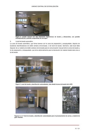 UNIDAD CENTRAL DE ESTERILIZACIÓN 
Figura 2. Lavado manual con dos estaciones ergonómicas de lavado y ultrasonidos, con pantalla antisalpicaduras y pistolas suspendidas de aire-agua. 
9. Local de lavado automático La zona de lavado automático, que forma barrera con la zona de preparación y empaquetado, dispone de lavadoras desinfectadoras de doble ventana sincronizada, o de túnel de lavado. Asimismo, este local debe disponer de un sistema de doble ventana sincronizada para la comunicación manual entre la zona de lavado y la de preparación y empaquetado, que sirve adicionalmente para la devolución de material desde esta zona a la de lavado. 
Figura 3. Local de lavado y desinfección automatizada, visto desde la zona de lavado de la UCE. 
Figuras 4 y 5. Túnel de lavado y desinfección automatizada para el procesamiento de carros y material de gran volumen. 
51 / 121 
Volver 
 