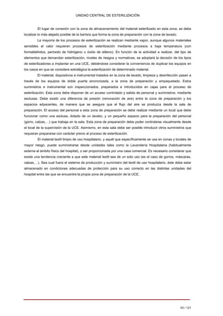 UNIDAD CENTRAL DE ESTERILIZACIÓN 
El lugar de conexión con la zona de almacenamiento del material esterilizado en esta zona, se debe localizar lo más alejado posible de la barrera que forma la zona de preparación con la zona de lavado. 
La mayoría de los procesos de esterilización se realizan mediante vapor, aunque algunos materiales sensibles al calor requieren procesos de esterilización mediante procesos a baja temperatura (con formaldehidos, peróxido de hidrógeno u óxido de etileno). En función de la actividad a realizar, del tipo de elementos que demandan esterilización, niveles de riesgos y normativas, se adoptará la decisión de los tipos de esterilizadores a implantar en una UCE, debiéndose considerar la conveniencia de duplicar los equipos en los casos en que se considere estratégica la esterilización de determinado material. 
El material, dispositivos e instrumental tratados en la zona de lavado, limpieza y desinfección pasan a través de los equipos de doble puerta sincronizada, a la zona de preparación y empaquetado. Estos suministros e instrumental son inspeccionados, preparados e introducidos en cajas para el proceso de esterilización. Esta zona debe disponer de un acceso controlado y salida de personal y suministros, mediante esclusas. Debe existir una diferencia de presión (renovación de aire) entre la zona de preparación y los espacios adyacentes, de manera que se asegure que el flujo del aire se produzca desde la sala de preparación. El acceso del personal a esta zona de preparación se debe realizar mediante un local que debe funcionar como una esclusa, dotado de un lavabo, y un pequeño espacio para la preparación del personal (gorro, calzas,…) que trabaja en la sala. Esta zona de preparación debe poder controlarse visualmente desde el local de la supervisión de la UCE. Asimismo, en esta sala debe ser posible introducir otros suministros que requieran prepararse con carácter previo al proceso de esterilización. 
El material textil limpio de uso hospitalario, y aquél que específicamente se usa en zonas y locales de mayor riesgo, puede suministrarse desde unidades tales como la Lavandería Hospitalaria (habitualmente externa al ámbito físico del hospital), o ser proporcionada por una casa comercial. Es necesario considerar que existe una tendencia creciente a que este material textil sea de un solo uso (es el caso de gorros, máscaras, calzas,…). Sea cual fuera el sistema de producción y suministro del textil de uso hospitalario, éste debe estar almacenado en condiciones adecuadas de protección para su uso correcto en las distintas unidades del hospital entre las que se encuentra la propia zona de preparación de la UCE. 
53 / 121 
Volver 
 