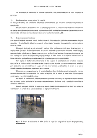 UNIDAD CENTRAL DE ESTERILIZACIÓN 
Se recomienda la instalación de puertas automáticas, con dimensiones para el paso exclusivo de personas. 
14. 
Local de esclusa para el acceso de material Se incluye el textil y los suministros adquiridos comercialmente que requieren completar el proceso de esterilización. 
La comunicación de este local con la zona de preparación se puede resolver mediante la instalación de puertas automáticas que mantengan el funcionamiento de la esclusa (la apertura de una se produce con la otra cerrada). Este local se encuentra conectado con el pasillo interno de la UCE. 
15. 
Espacio para esterilizadores Este espacio debe ser suficiente para la instalación de los propios equipos (mediante esterilizadores de gran capacidad y de esterilización a baja temperatura), así como para la carga y descarga de los mismos mediante el uso de carros. 
El espacio destinado a esta actividad y equipos debe localizarse entre la zona de preparación y empaquetado y la zona de almacenamiento, en un área reservada y con espacio suficiente para la carga y descarga de los esterilizadores. Existen dos soluciones en función de la utilización de esterilizadores de una sola puerta (hacia la zona de preparación y empaquetado) o de doble puerta. Si se emplean esterilizadores de doble puerta, los equipos forman una barrera con la zona de preparación y empaquetado. 
Con objeto de facilitar el mantenimiento de los equipos de esterilización se considera necesario disponer de un mínimo de 0,60 metros de separación entre dichos equipos, lo que resulta asimismo necesario para proceder a una renovación de un equipo con una cierta facilidad. La altura libre de la sala en la que se instalen los esterilizadores debe ser superior a 2,50 metros. 
El espacio para carga y descarga de los esterilizadores depende de las características de los mismos, recomendándose una zona libre frente a la batería de equipos con, al menos, el doble de la profundidad del mayor equipo y un mínimo de 2,50 metros. 
En el caso de esterilización por óxido de etileno (mediante cartuchos), se requiere un espacio acotado para el equipo, control ambiental de las concentraciones de gases dentro del local, e instalación específica de ventilación del mismo. 
Resulta adecuado disponer de espacio de reserva para la posible instalación de algún otro equipo de esterilización, en función de lo que se establezca en el programa funcional. 
Figura 9. Barrera de autoclaves de doble puerta de vapor con carga desde la zona de preparación y empaquetado. 
56 / 121 
Volver 
 