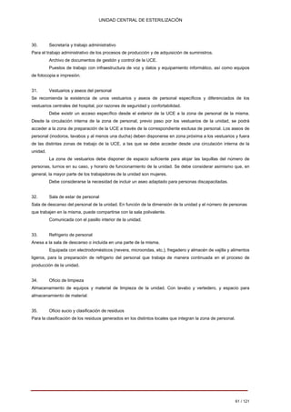 UNIDAD CENTRAL DE ESTERILIZACIÓN 
30. 
Secretaría y trabajo administrativo 
Para el trabajo administrativo de los procesos de producción y de adquisición de suministros. 
Archivo de documentos de gestión y control de la UCE. 
Puestos de trabajo con infraestructura de voz y datos y equipamiento informático, así como equipos 
de fotocopia e impresión. 
31. Vestuarios y aseos del personal Se recomienda la existencia de unos vestuarios y aseos de personal específicos y diferenciados de los vestuarios centrales del hospital, por razones de seguridad y confortabilidad. 
Debe existir un acceso específico desde el exterior de la UCE a la zona de personal de la misma. Desde la circulación interna de la zona de personal, previo paso por los vestuarios de la unidad, se podrá acceder a la zona de preparación de la UCE a través de la correspondiente esclusa de personal. Los aseos de personal (inodoros, lavabos y al menos una ducha) deben disponerse en zona próxima a los vestuarios y fuera de las distintas zonas de trabajo de la UCE, a las que se debe acceder desde una circulación interna de la unidad. 
La zona de vestuarios debe disponer de espacio suficiente para alojar las taquillas del número de personas, turnos en su caso, y horario de funcionamiento de la unidad. Se debe considerar asimismo que, en general, la mayor parte de los trabajadores de la unidad son mujeres. 
Debe considerarse la necesidad de incluir un aseo adaptado para personas discapacitadas. 
32. 
Sala de estar de personal Sala de descanso del personal de la unidad. En función de la dimensión de la unidad y el número de personas que trabajen en la misma, puede compartirse con la sala polivalente. 
Comunicada con el pasillo interior de la unidad. 
33. 
Refrigerio de personal 
Anexa a la sala de descanso o incluida en una parte de la misma. 
Equipada con electrodomésticos (nevera, microondas, etc.), fregadero y almacén de vajilla y alimentos ligeros, para la preparación de refrigerio del personal que trabaja de manera continuada en el proceso de producción de la unidad. 
34. 
Oficio de limpieza 
Almacenamiento de equipos y material de limpieza de la unidad. Con lavabo y vertedero, y espacio para 
almacenamiento de material. 
35. 
Oficio sucio y clasificación de residuos 
Para la clasificación de los residuos generados en los distintos locales que integran la zona de personal. 
61 / 121 
Volver 
 