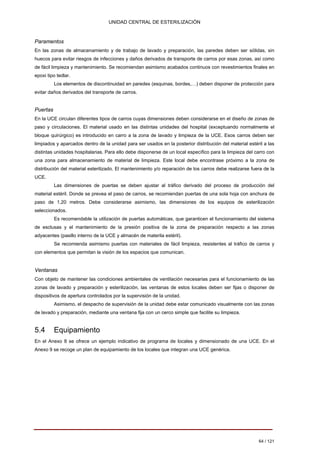 UNIDAD CENTRAL DE ESTERILIZACIÓN 
Paramentos 
En las zonas de almacenamiento y de trabajo de lavado y preparación, las paredes deben ser sólidas, sin huecos para evitar riesgos de infecciones y daños derivados de transporte de carros por esas zonas, así como de fácil limpieza y mantenimiento. Se recomiendan asimismo acabados continuos con revestimientos finales en epoxi tipo tedlar. 
Los elementos de discontinuidad en paredes (esquinas, bordes,…) deben disponer de protección para evitar daños derivados del transporte de carros. 
Puertas 
En la UCE circulan diferentes tipos de carros cuyas dimensiones deben considerarse en el diseño de zonas de paso y circulaciones. El material usado en las distintas unidades del hospital (exceptuando normalmente el bloque quirúrgico) es introducido en carro a la zona de lavado y limpieza de la UCE. Esos carros deben ser limpiados y aparcados dentro de la unidad para ser usados en la posterior distribución del material estéril a las distintas unidades hospitalarias. Para ello debe disponerse de un local específico para la limpieza del carro con una zona para almacenamiento de material de limpieza. Este local debe encontrase próximo a la zona de distribución del material esterilizado. El mantenimiento y/o reparación de los carros debe realizarse fuera de la UCE. 
Las dimensiones de puertas se deben ajustar al tráfico derivado del proceso de producción del material estéril. Donde se prevea el paso de carros, se recomiendan puertas de una sola hoja con anchura de paso de 1,20 metros. Debe considerarse asimismo, las dimensiones de los equipos de esterilización seleccionados. 
Es recomendable la utilización de puertas automáticas, que garanticen el funcionamiento del sistema de esclusas y el mantenimiento de la presión positiva de la zona de preparación respecto a las zonas adyacentes (pasillo interno de la UCE y almacén de materila estéril). 
Se recomienda asimismo puertas con materiales de fácil limpieza, resistentes al tráfico de carros y con elementos que permitan la visión de los espacios que comunican. 
Ventanas 
Con objeto de mantener las condiciones ambientales de ventilación necesarias para el funcionamiento de las zonas de lavado y preparación y esterilización, las ventanas de estos locales deben ser fijas o disponer de dispositivos de apertura controlados por la supervisión de la unidad. 
Asimismo, el despacho de supervisión de la unidad debe estar comunicado visualmente con las zonas de lavado y preparación, mediante una ventana fija con un cerco simple que facilite su limpieza. 
5.4 Equipamiento 
En el Anexo 8 se ofrece un ejemplo indicativo de programa de locales y dimensionado de una UCE. En el Anexo 9 se recoge un plan de equipamiento de los locales que integran una UCE genérica. 
64 / 121 
Volver 
 