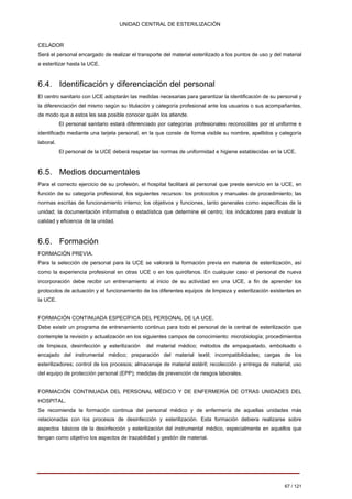 UNIDAD CENTRAL DE ESTERILIZACIÓN 
CELADOR Será el personal encargado de realizar el transporte del material esterilizado a los puntos de uso y del material a esterilizar hasta la UCE. 
6.4. Identificación y diferenciación del personal 
El centro sanitario con UCE adoptarán las medidas necesarias para garantizar la identificación de su personal y la diferenciación del mismo según su titulación y categoría profesional ante los usuarios o sus acompañantes, de modo que a estos les sea posible conocer quién los atiende. 
El personal sanitario estará diferenciado por categorías profesionales reconocibles por el uniforme e identificado mediante una tarjeta personal, en la que conste de forma visible su nombre, apellidos y categoría laboral. 
El personal de la UCE deberá respetar las normas de uniformidad e higiene establecidas en la UCE. 
6.5. Medios documentales 
Para el correcto ejercicio de su profesión, el hospital facilitará al personal que preste servicio en la UCE, en función de su categoría profesional, los siguientes recursos: los protocolos y manuales de procedimiento; las normas escritas de funcionamiento interno; los objetivos y funciones, tanto generales como específicas de la unidad; la documentación informativa o estadística que determine el centro; los indicadores para evaluar la calidad y eficiencia de la unidad. 
6.6. Formación 
FORMACIÓN PREVIA. Para la selección de personal para la UCE se valorará la formación previa en materia de esterilización, así como la experiencia profesional en otras UCE o en los quirófanos. En cualquier caso el personal de nueva incorporación debe recibir un entrenamiento al inicio de su actividad en una UCE, a fin de aprender los protocolos de actuación y el funcionamiento de los diferentes equipos de limpieza y esterilización existentes en la UCE. 
FORMACIÓN CONTINUADA ESPECÍFICA DEL PERSONAL DE LA UCE. Debe existir un programa de entrenamiento continuo para todo el personal de la central de esterilización que contemple la revisión y actualización en los siguientes campos de conocimiento: microbiología; procedimientos de limpieza, desinfección y esterilización del material médico; métodos de empaquetado, embolsado o encajado del instrumental médico; preparación del material textil; incompatibilidades; cargas de los esterilizadores; control de los procesos; almacenaje de material estéril; recolección y entrega de material; uso del equipo de protección personal (EPP); medidas de prevención de riesgos laborales. 
FORMACIÓN CONTINUADA DEL PERSONAL MÉDICO Y DE ENFERMERÍA DE OTRAS UNIDADES DEL HOSPITAL. Se recomienda la formación continua del personal médico y de enfermería de aquellas unidades más relacionadas con los procesos de desinfección y esterilización. Esta formación debiera realizarse sobre aspectos básicos de la desinfección y esterilización del instrumental médico, especialmente en aquellos que tengan como objetivo los aspectos de trazabilidad y gestión de material. 
67 / 121 
Volver 
 