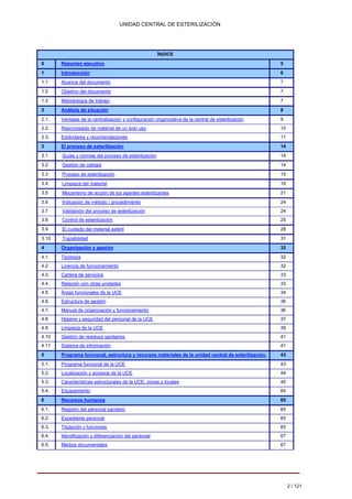 UNIDAD CENTRAL DE ESTERILIZACIÓN 
ÍNDICE 
0 
Resumen ejecutivo 
5 
1 
Introducción 
6 
1.1 
Alcance del documento 
7 
1.2 
Objetivo del documento 
7 
1.3 
Metodología de trabajo 
7 
2 
Análisis de situación 
8 
2.1. 
Ventajas de la centralización y configuración organizativa de la central de esterilización 
9 
2.2. 
Reprocesado de material de un solo uso 
10 
2.3. 
Estándares y recomendaciones 
11 
3 
El proceso de esterilización 
14 
3.1 
Guías y normas del proceso de esterilización 
14 
3.2 
Gestión de calidad 
14 
3.3 
Proceso de esterilización 
15 
3.4 
Limpieza del material 
19 
3.5 
Mecanismo de acción de los agentes esterilizantes 
21 
3.6 
Indicación de método / procedimiento 
24 
3.7 
Validación del proceso de esterilización 
24 
3.8 
Control de esterilización 
25 
3.9 
El cuidado del material estéril 
28 
3.10 
Trazabilidad 
31 
4 
Organización y gestión 
32 
4.1 
Tipología 
32 
4.2 
Licencia de funcionamiento 
32 
4.3. 
Cartera de servicios 
33 
4.4. 
Relación con otras unidades 
33 
4.5. 
Áreas funcionales de la UCE 
34 
4.6. 
Estructura de gestión 
36 
4.7. 
Manual de organización y funcionamiento 
36 
4.8 
Higiene y seguridad del personal de la UCE 
37 
4.9 
Limpieza de la UCE 
39 
4.10 
Gestión de residuos sanitarios 
41 
4.11 
Sistema de información 
41 
5 
Programa funcional, estructura y recursos materiales de la unidad central de esterilización. 
43 
5.1. 
Programa funcional de la UCE 
43 
5.2. 
Localización y accesos de la UCE 
44 
5.3. 
Características estructurales de la UCE: zonas y locales 
45 
5.4. 
Equipamiento 
64 
6 
Recursos humanos 
65 
6.1. 
Registro del personal sanitario 
65 
6.2. 
Expediente personal 
65 
6.3. 
Titulación y funciones 
65 
6.4. 
Identificación y diferenciación del personal 
67 
6.5. 
Medios documentales 
67 
2 / 121 
 