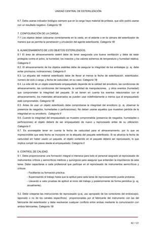 UNIDAD CENTRAL DE ESTERILIZACIÓN 
6.7. 
Debe usarse indicador biológico siempre que en la carga haya material de prótesis, que sólo podrá usarse con un resultado negativo. Categoría 1B 
7. 
CONFIGURACIÓN DE LA CARGA. 
7.1 
Los objetos deben colocarse correctamente en la cesta, en el estante o en la cámara del esterilizador de manera que se permita la penetración y circulación del agente esterilizante. Categoría 1B 
8. 
ALMACENAMIENTO DE LOS OBJETOS ESTERILIZADOS. 
8.1 El área de almacenamiento estéril debe de tener asegurada una buena ventilación y debe de estar protegida contra el polvo, la humedad, los insectos y los valores extremos de temperatura y humedad relativa. 
Categoría II 
8.2. El almacenamiento de los objetos estériles debe de asegurar la integridad de los embalajes (p. ej. debe evitar pinchazos, inclinaciones). Categoría II 
8.3. La etiqueta del material esterilizado debe de llevar al menos la fecha de esterilización, esterilizador, número de ciclo o carga, y fecha de caducidad, en su caso. Categoría 1B 
8.4. La vida útil de un objeto esterilizado empaquetado depende de la calidad del envoltorio, las condiciones de almacenamiento, las condiciones del transporte, la cantidad de manipulaciones, y otros eventos (humedad) que comprometen la integridad del paquete. Si se tienen en cuenta los eventos relacionados con el almacenamiento, los materiales almacenados se pueden usar indefinidamente a menos que el empaquetado esté comprometido. Categoría 1B 
8.5. Antes de usar un objeto esterilizado debe comprobarse la integridad del envoltorio (p. ej. observar la presencia de rasgados, humedades o perforaciones). No deben usarse aquellos que muestren pérdida de la integridad en su envoltorio. Categoría II 
8.6. Cuando la integridad del empaquetado se muestre comprometida (presencia de rasgados, humedades o perforaciones) el objeto deberá de ser empaquetado de nuevo y reprocesado antes de su utilización. 
Categoría II 
8.7. 
Es aconsejable tener en cuenta la fecha de caducidad para el almacenamiento, por lo que es imprescindible que esta fecha se incorpore en la etiqueta del paquete esterilizado. Si se alcanza la fecha de caducidad sin haber usado un paquete, el objeto contenido en el paquete deberá ser reprocesado, lo que implica cumplir los pasos desde el empaquetado. Categoría II 
9. 
CONTROL DE CALIDAD. 
9.1. Debe proporcionarse una formación integral e intensiva para todo el personal asignado al reprocesado de instrumentos críticos y semicríticos médicos y quirúrgicos para asegurar que entienden la importancia de esta tarea. Debe capacitarse a cada profesional que participe en el reprocesado de instrumentos semicríticos y críticos: 
- 
Facilitando su formación práctica. 
- 
Supervisando el trabajo hasta que la aptitud para cada tarea de reprocesamiento pueda probarse. 
- 
Llevando a cabo pruebas de aptitud al inicio del trabajo y posteriormente de forma periódica (p. ej. anualmente). 
9.2. Debe cotejarse las instrucciones de reprocesado (p.ej. uso apropiado de los conectores del endoscopio, taponado o no de los canales específicos) proporcionadas por el fabricante del instrumento con las del fabricante del esterilizador y debe resolverse cualquier conflicto entre ambas mediante la comunicación con ambos fabricantes. Categoría 1B 
82 / 121 
Volver 
 