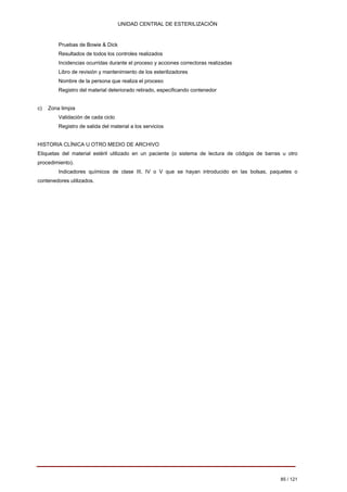 UNIDAD CENTRAL DE ESTERILIZACIÓN 
Pruebas de Bowie & Dick 
Resultados de todos los controles realizados 
Incidencias ocurridas durante el proceso y acciones correctoras realizadas 
Libro de revisión y mantenimiento de los esterilizadores 
Nombre de la persona que realiza el proceso 
Registro del material deteriorado retirado, especificando contenedor 
c) Zona limpia 
Validación de cada ciclo 
Registro de salida del material a los servicios 
HISTORIA CLÍNICA U OTRO MEDIO DE ARCHIVO Etiquetas del material estéril utilizado en un paciente (o sistema de lectura de códigos de barras u otro procedimiento). 
Indicadores químicos de clase III, IV o V que se hayan introducido en las bolsas, paquetes o contenedores utilizados. 
85 / 121 
Volver 
 