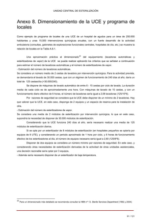 UNIDAD CENTRAL DE ESTERILIZACIÓN 
Anexo 8. Dimensionamiento de la UCE y programa de locales 
Como ejemplo de programa de locales de una UCE de un hospital de agudos para un área de 250.000 habitantes y unas 15.000 intervenciones quirúrgicas anuales, con un fuerte desarrollo de la actividad ambulatoria (consultas, gabinetes de exploraciones funcionales centrales, hospitales de día, etc.) se muestra la relación de locales en la Tabla A.8.1. 
Una aproximación práctica al dimensionado22 del equipamiento (lavadoras automáticas y esterilizadores de vapor) de la UCE se puede realizar aplicando los criterios que se señalan a continuación para estimar el número de lavadoras automáticas y el número de esterilizadores de vapor. 
- Estimación del número de lavadoras automáticas. 
Se considera un número medio de 2 cestas de lavadora por intervención quirúrgica. Para la actividad prevista, 
se demandaría el lavado de 30.000 cestas, que con un régimen de funcionamiento de 240 días al año, daría un 
total de 125 cestas/día (=30.000/240). 
Se dispone de máquinas de lavado automático de entre 6 - 15 cestas por ciclo de lavado. La duración media de cada ciclo es de aproximadamente una hora. Con máquinas de lavado de 10 cestas, y con un funcionamiento diario efectivo de 6 horas, el número de lavadoras sería igual a 2,08 lavadoras (125/10*6). 
Por razones de seguridad se considera que la UCE debe disponer de un mínimo de 2 lavadoras. Hay que valorar que la UCE, en este caso, disponga de 2 equipos y un espacio de reserva para la instalación de otra. 
- Estimación del número de esterilizadores de vapor. 
Se considera una media de 2 módulos de esterilización por intervención quirúrgica, lo que en este caso, 
supondría la necesidad de disponer de 30.000 módulos de esterilización. 
Considerando que la UCE funciona 240 días al año, sería necesario realizar una media de 125 módulos de esterilización diarios. 
Si se opta por un esterilizador de 8 módulos de esterilización (en hospitales pequeños se optaría por equipos de 6 UTE), y considerando un periodo aproximado de 1 hora por ciclo, y 6 horas de funcionamiento efectivo de los esterilizadores al día, el número de equipos necesario sería igual a 2,60 (125/8*6). 
Disponer de dos equipos se considera un número mínimo por razones de seguridad. En este caso, y considerando otras necesidades de esterilización derivadas de la actividad de otras unidades asistenciales, una decisión razonable sería optar por 3 equipos. 
- Además sería necesario disponer de un esterilizador de baja temperatura. 
Para un dimensionado más detallado se recomienda consultar la HBN nº 13, Sterile Services Department (1992 y 2004) 
91 / 121 
22 
Volver 
 