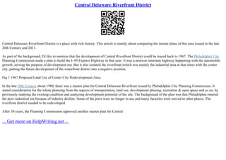 Central Delaware Riverfront District
Central Delaware Riverfront District is a place with rich history. This article is mainly about comparing the master plans of this area issued in the late
20th Century and 2011.
As part of the background, I'd like to mention that the development of Central Riverfront District could be traced back to 1967. The Philadelphia City
Planning Commission made a plan to build the I–95 Express Highway in that year. It was a postwar interstate highway happening with the automobile
growth, serving the purpose of development out. But it also isolated the riverfront (which was mainly the industrial area at that time) with the center
city, putting the future development of the waterfront district into a negative position.
Fig 1 1967 Proposed Land Use of Center City Redevelopment Area
In the late 20th Century about 1980, there was a master plan for Central Delaware Riverfront issued by Philadelphia City Planning Commission. It
stated consideration for the whole planning from the aspects of transportation, land use, development phasing, recreation & open space and so on, by
previously studying the existing condition and analyzing development potential of the site. The background of the plan was that Philadelphia entered
the post–industrial era because of industry decline. Some of the piers were no longer in use and many factories were moved to other places. The
riverfront district needed to be redeveloped.
After 30 years, the Planning Commission approved another master plan for Central
... Get more on HelpWriting.net ...
 