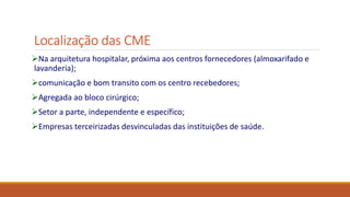 Localização das CME
Na arquitetura hospitalar, próxima aos centros fornecedores (almoxarifado e
lavanderia);
comunicação e bom transito com os centro recebedores;
Agregada ao bloco cirúrgico;
Setor a parte, independente e específico;
Empresas terceirizadas desvinculadas das instituições de saúde.
 
