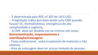 - É determinada pela RDC nº 307 de 14/11/02;
- A legislação indica que deve existir uma CME quando
houver CC, Hemodinâmica, emergência de alta
complexidade e urgência;
- A CME deve ser dividida em no mínimo três áreas:
descontaminação, empacotamento e
esterilização/estocagem;
- Fluxo unidirecional - evita cruzamento de materiais e não
estéreis;
- Área de estocagem deve ter acesso limitado de pessoas ;
 
