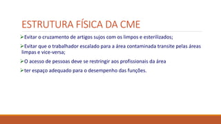 ESTRUTURA FÍSICA DA CME
Evitar o cruzamento de artigos sujos com os limpos e esterilizados;
Evitar que o trabalhador escalado para a área contaminada transite pelas áreas
limpas e vice-versa;
O acesso de pessoas deve se restringir aos profissionais da área
ter espaço adequado para o desempenho das funções.
 