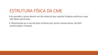 ESTRUTURA FÍSICA DA CME
As paredes e pisos devem ser de material que suporte limpeza contínua e que
não libere partículas;
 Recomenda-se o uso de pisos vinílicos por serem menos duros, de fácil
conservação e limpeza.
 