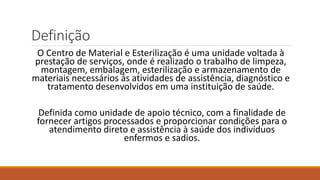 Definição
O Centro de Material e Esterilização é uma unidade voltada à
prestação de serviços, onde é realizado o trabalho de limpeza,
montagem, embalagem, esterilização e armazenamento de
materiais necessários ás atividades de assistência, diagnóstico e
tratamento desenvolvidos em uma instituição de saúde.
Definida como unidade de apoio técnico, com a finalidade de
fornecer artigos processados e proporcionar condições para o
atendimento direto e assistência à saúde dos indivíduos
enfermos e sadios.
 