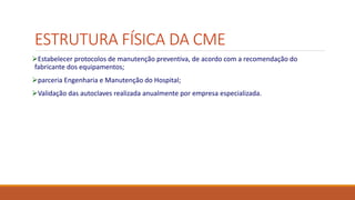 ESTRUTURA FÍSICA DA CME
Estabelecer protocolos de manutenção preventiva, de acordo com a recomendação do
fabricante dos equipamentos;
parceria Engenharia e Manutenção do Hospital;
Validação das autoclaves realizada anualmente por empresa especializada.
 