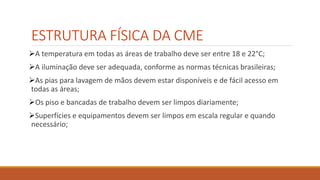 ESTRUTURA FÍSICA DA CME
A temperatura em todas as áreas de trabalho deve ser entre 18 e 22°C;
A iluminação deve ser adequada, conforme as normas técnicas brasileiras;
As pias para lavagem de mãos devem estar disponíveis e de fácil acesso em
todas as áreas;
Os piso e bancadas de trabalho devem ser limpos diariamente;
Superfícies e equipamentos devem ser limpos em escala regular e quando
necessário;
 