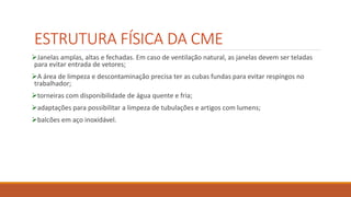 ESTRUTURA FÍSICA DA CME
Janelas amplas, altas e fechadas. Em caso de ventilação natural, as janelas devem ser teladas
para evitar entrada de vetores;
A área de limpeza e descontaminação precisa ter as cubas fundas para evitar respingos no
trabalhador;
torneiras com disponibilidade de água quente e fria;
adaptações para possibilitar a limpeza de tubulações e artigos com lumens;
balcões em aço inoxidável.
 