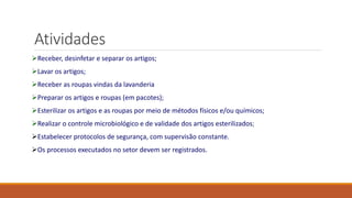 Atividades
Receber, desinfetar e separar os artigos;
Lavar os artigos;
Receber as roupas vindas da lavanderia
Preparar os artigos e roupas (em pacotes);
Esterilizar os artigos e as roupas por meio de métodos físicos e/ou químicos;
Realizar o controle microbiológico e de validade dos artigos esterilizados;
Estabelecer protocolos de segurança, com supervisão constante.
Os processos executados no setor devem ser registrados.
 