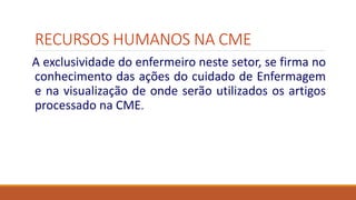 RECURSOS HUMANOS NA CME
A exclusividade do enfermeiro neste setor, se firma no
conhecimento das ações do cuidado de Enfermagem
e na visualização de onde serão utilizados os artigos
processado na CME.
 