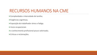 RECURSOS HUMANOS NA CME
Complexidade e intensidade de tarefas;
Exigências cognitivas;
Exposição do trabalhador stress e fadiga.
riscos ocupacionais
o conhecimento profissional pouco valorizado;
Criticas e reclamações.
 