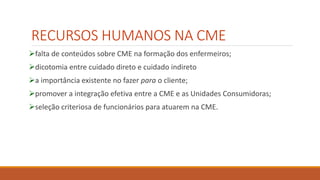 RECURSOS HUMANOS NA CME
falta de conteúdos sobre CME na formação dos enfermeiros;
dicotomia entre cuidado direto e cuidado indireto
a importância existente no fazer para o cliente;
promover a integração efetiva entre a CME e as Unidades Consumidoras;
seleção criteriosa de funcionários para atuarem na CME.
 