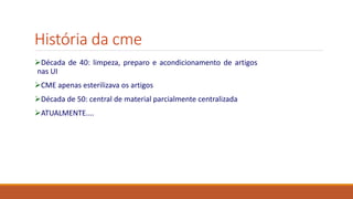 História da cme
Década de 40: limpeza, preparo e acondicionamento de artigos
nas UI
CME apenas esterilizava os artigos
Década de 50: central de material parcialmente centralizada
ATUALMENTE....
 