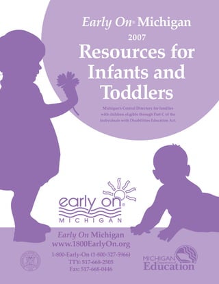 Early On Michigan         ®




          Resources for
                                   2007



           Infants and
            Toddlers
                    Michigan’s Central Directory for families
                   with children eligible through Part C of the
                   Individuals with Disabilities Education Act.




 Early On Michigan
www.1800EarlyOn.org
1-800-Early-On (1-800-327-5966)
       TTY: 517-668-2505
       Fax: 517-668-0446
 