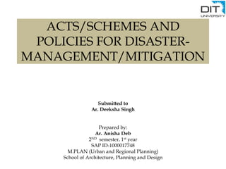ACTS/SCHEMES AND
POLICIES FOR DISASTER-
MANAGEMENT/MITIGATION
Submitted to
Ar. Deeksha Singh
Prepared by:
Ar. Anisha Deb
2ND semester, 1st year
SAP ID-1000017748
M.PLAN (Urban and Regional Planning)
School of Architecture, Planning and Design
 